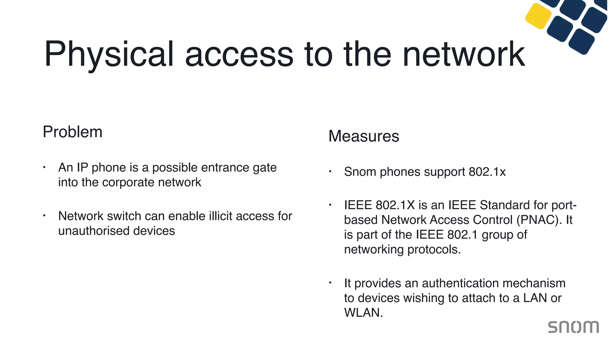 Physical access to the network
Problem
• An IP phone is a possible entrance gate
into the corporate network
• Network switch can enable illicit access for
unauthorised devices
Measures
• Snom phones support 802.1x
• IEEE 802.1X is an IEEE Standard for port-
based Network Access Control (PNAC). It
is part of the IEEE 802.1 group of
networking protocols.
• It provides an authentication mechanism
to devices wishing to attach to a LAN or
WLAN.
 