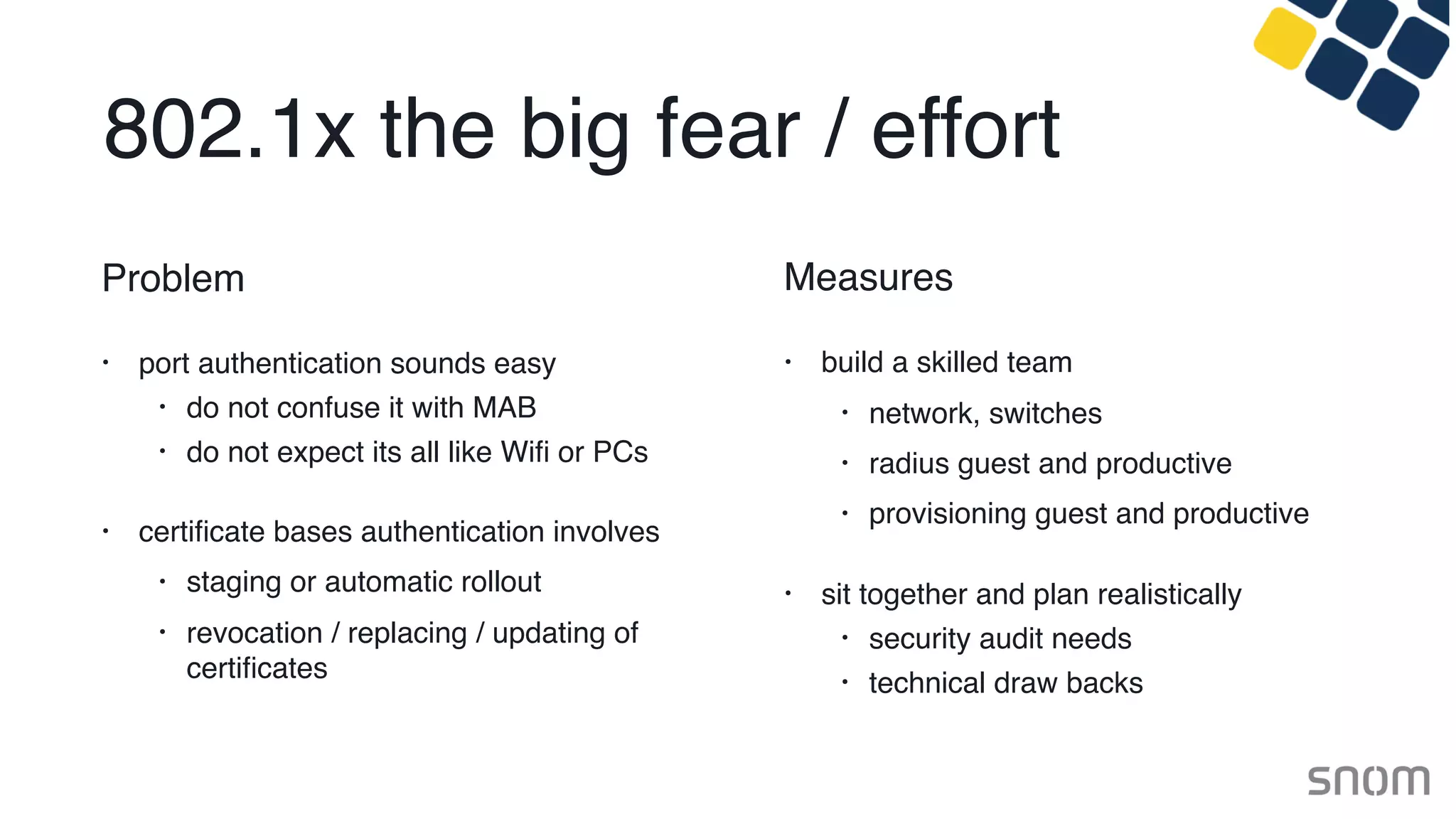 802.1x the big fear / effort
Problem
• port authentication sounds easy
• do not confuse it with MAB
• do not expect its all like Wiﬁ or PCs
• certiﬁcate bases authentication involves
• staging or automatic rollout
• revocation / replacing / updating of
certiﬁcates
Measures
• build a skilled team
• network, switches
• radius guest and productive
• provisioning guest and productive
• sit together and plan realistically
• security audit needs
• technical draw backs
 
