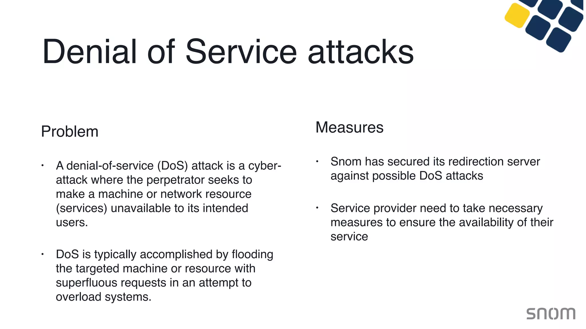 Denial of Service attacks
Problem
• A denial-of-service (DoS) attack is a cyber-
attack where the perpetrator seeks to
make a machine or network resource
(services) unavailable to its intended
users.
• DoS is typically accomplished by ﬂooding
the targeted machine or resource with
superﬂuous requests in an attempt to
overload systems.
Measures
• Snom has secured its redirection server
against possible DoS attacks
• Service provider need to take necessary
measures to ensure the availability of their
service
 
