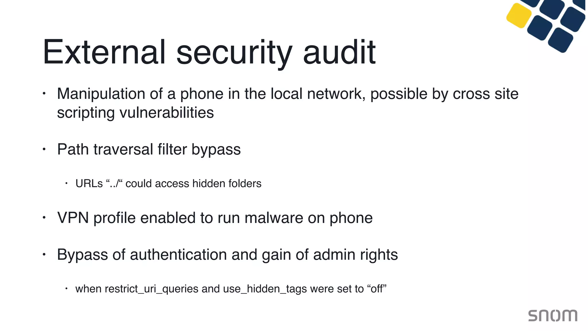 External security audit
• Manipulation of a phone in the local network, possible by cross site
scripting vulnerabilities
• Path traversal ﬁlter bypass
• URLs “../“ could access hidden folders
• VPN proﬁle enabled to run malware on phone
• Bypass of authentication and gain of admin rights
• when restrict_uri_queries and use_hidden_tags were set to “off”
 
