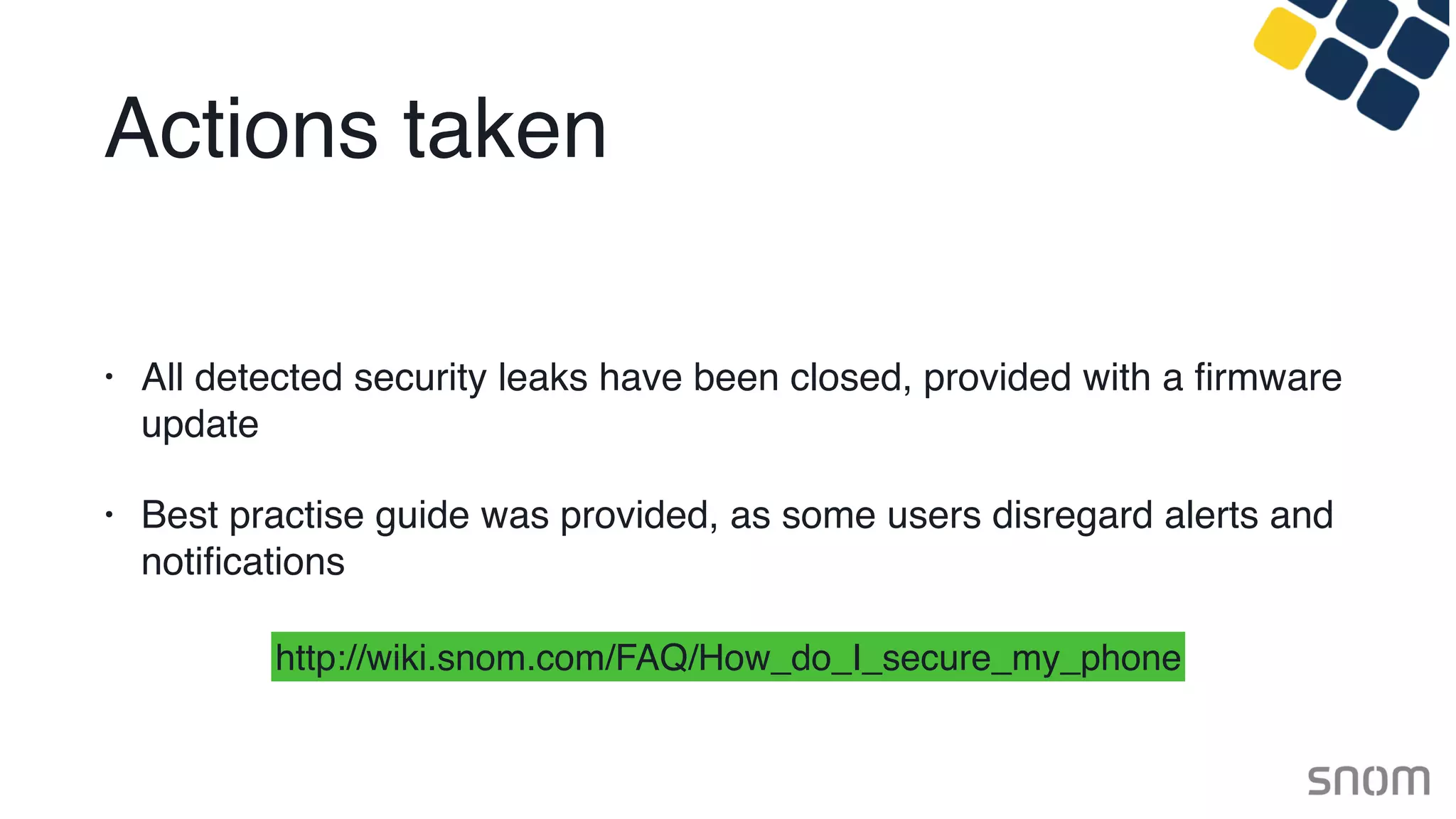 Actions taken
• All detected security leaks have been closed, provided with a ﬁrmware
update
• Best practise guide was provided, as some users disregard alerts and
notiﬁcations
http://wiki.snom.com/FAQ/How_do_I_secure_my_phone
 