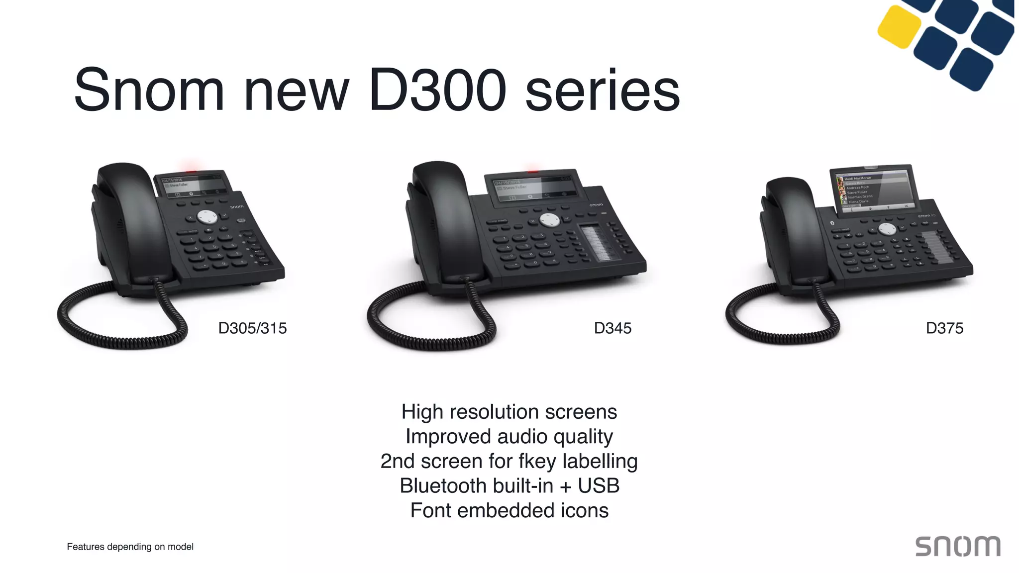 Snom new D300 series
High resolution screens
Improved audio quality
2nd screen for fkey labelling
Bluetooth built-in + USB
Font embedded icons
Features depending on model
D305/315 D345 D375
 