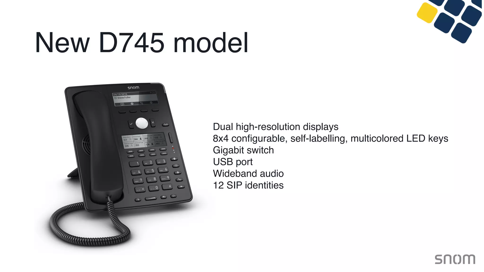 New D745 model
Dual high-resolution displays
8x4 conﬁgurable, self-labelling, multicolored LED keys
Gigabit switch
USB port
Wideband audio
12 SIP identities
 