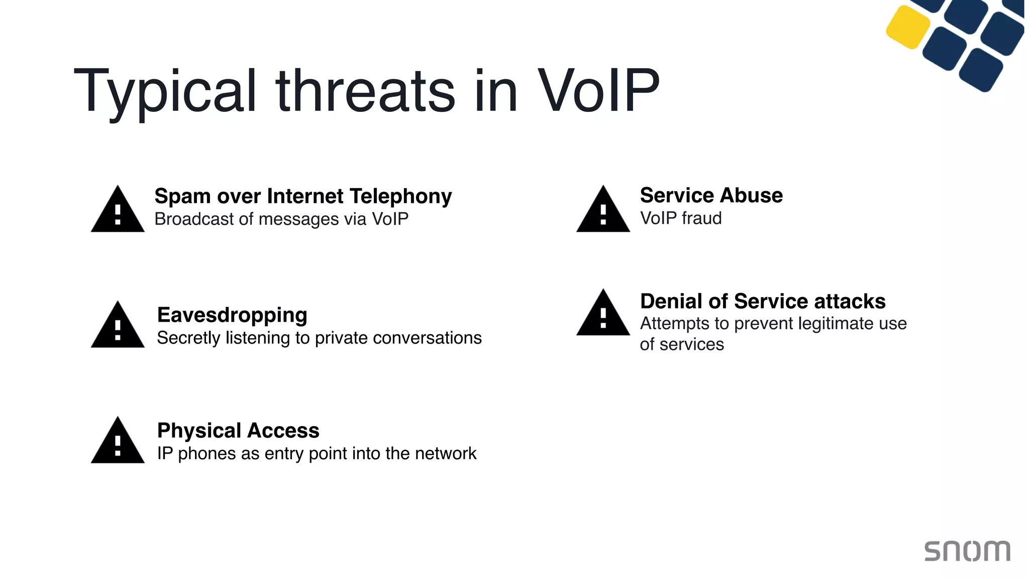 Typical threats in VoIP
Spam over Internet Telephony
Broadcast of messages via VoIP
Eavesdropping
Secretly listening to private conversations
Service Abuse
VoIP fraud
Denial of Service attacks
Attempts to prevent legitimate use 
of services
Physical Access
IP phones as entry point into the network
 
