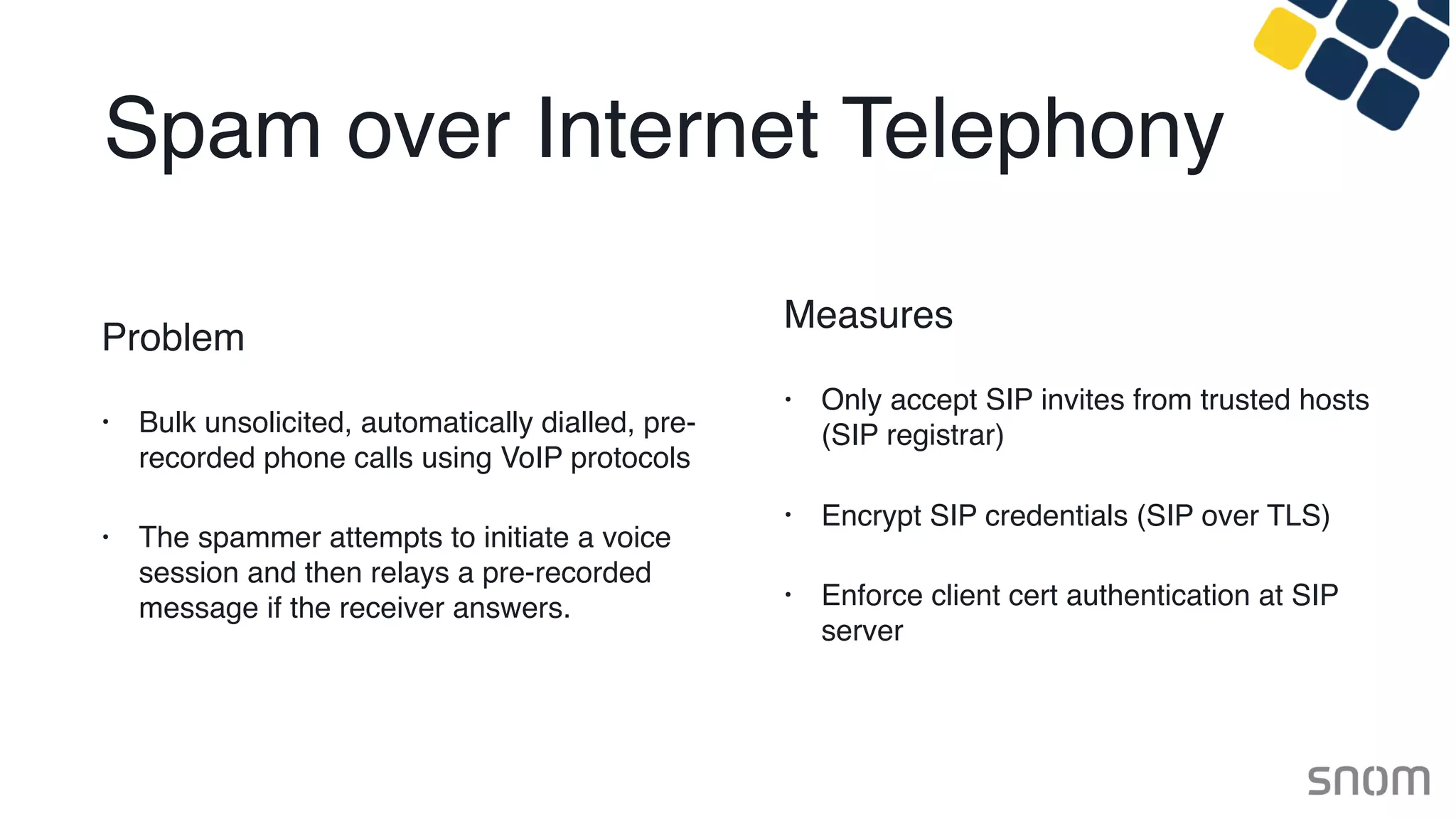 Spam over Internet Telephony
Problem
• Bulk unsolicited, automatically dialled, pre-
recorded phone calls using VoIP protocols
• The spammer attempts to initiate a voice
session and then relays a pre-recorded
message if the receiver answers.
Measures
• Only accept SIP invites from trusted hosts
(SIP registrar)
• Encrypt SIP credentials (SIP over TLS)
• Enforce client cert authentication at SIP
server
 