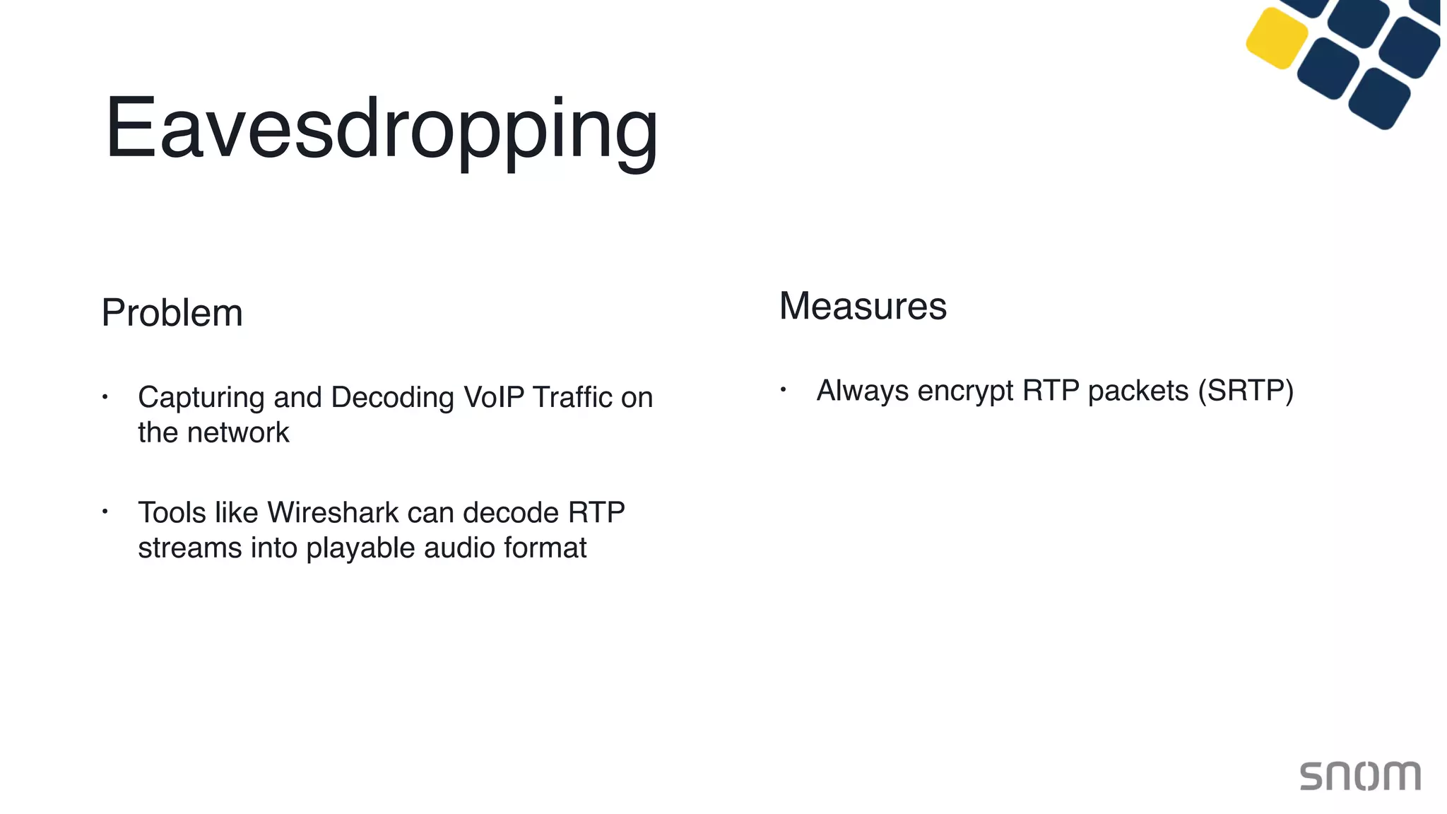 Eavesdropping
Problem
• Capturing and Decoding VoIP Trafﬁc on
the network
• Tools like Wireshark can decode RTP
streams into playable audio format
Measures
• Always encrypt RTP packets (SRTP)
 