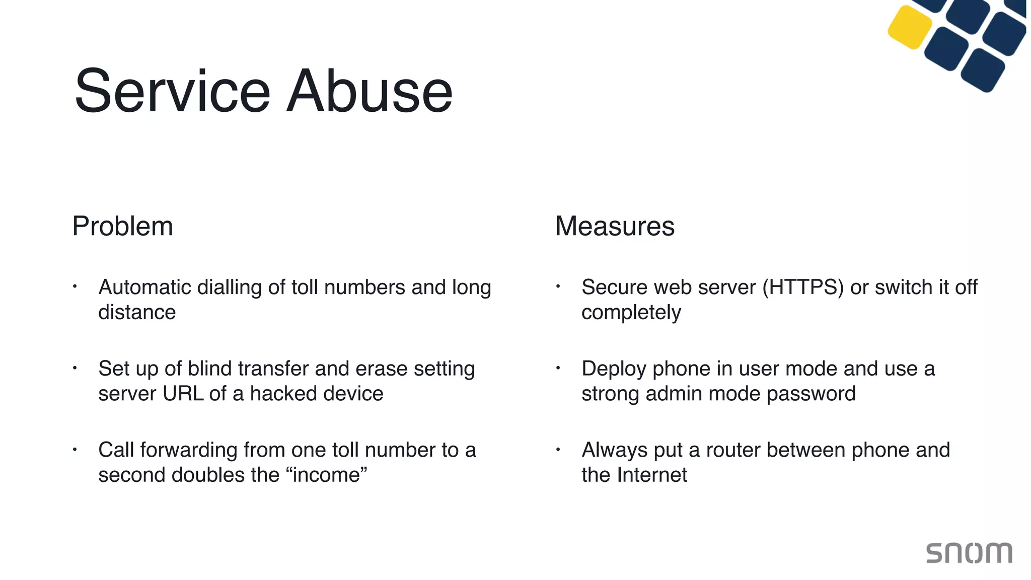 Service Abuse
Problem
• Automatic dialling of toll numbers and long
distance
• Set up of blind transfer and erase setting
server URL of a hacked device
• Call forwarding from one toll number to a
second doubles the “income”
Measures
• Secure web server (HTTPS) or switch it off
completely
• Deploy phone in user mode and use a
strong admin mode password
• Always put a router between phone and
the Internet
 