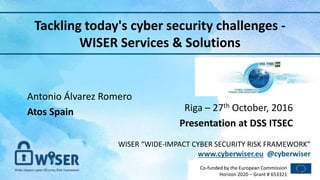 WISER “WIDE-IMPACT CYBER SECURITY RISK FRAMEWORK”
www.cyberwiser.eu @cyberwiser
Co-funded by the European Commission
Horizon 2020 – Grant # 653321
Antonio Álvarez Romero
Atos Spain
Tackling today's cyber security challenges -
WISER Services & Solutions
Riga – 27th October, 2016
Presentation at DSS ITSEC
1
 