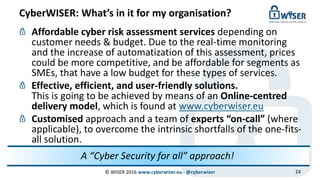 CyberWISER: What’s in it for my organisation?
© WISER 2016 www.cyberwiser.eu - @cyberwiser 24
Affordable cyber risk assessment services depending on
customer needs & budget. Due to the real-time monitoring
and the increase of automatization of this assessment, prices
could be more competitive, and be affordable for segments as
SMEs, that have a low budget for these types of services.
Effective, efficient, and user-friendly solutions.
This is going to be achieved by means of an Online-centred
delivery model, which is found at www.cyberwiser.eu
Customised approach and a team of experts “on-call” (where
applicable), to overcome the intrinsic shortfalls of the one-fits-
all solution.
A “Cyber Security for all” approach!
 