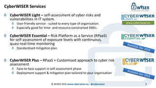 CyberWISER Services
CyberWISER Light – self-assessment of cyber risks and
vulnerabilities in IT system.
User-friendly service - suited to every type of organisation.
Especially good for time- and resource-constrained SMEs.
CyberWISER Essential – Risk Platform as a Service (RPaaS)
for self-assessment of exposure levels with continuous,
quasi-real-time monitoring
Standardised mitigation plan
CyberWISER Plus – RPaaS + Customised approach to cyber risk
assessment
Face-to-face support in self-assessment phase
Deployment support & mitigation plan tailored to your organisation
www.cyberwiser.eu
3© WISER 2016 www.cyberwiser.eu - @cyberwiser
 
