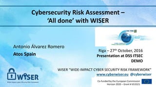 WISER “WIDE-IMPACT CYBER SECURITY RISK FRAMEWORK”
www.cyberwiser.eu @cyberwiser
Co-funded by the European Commission
Horizon 2020 – Grant # 653321
Cybersecurity Risk Assessment –
‘All done’ with WISER
Riga – 27th October, 2016
Presentation at DSS ITSEC
DEMO
1
Antonio Álvarez Romero
Atos Spain
 