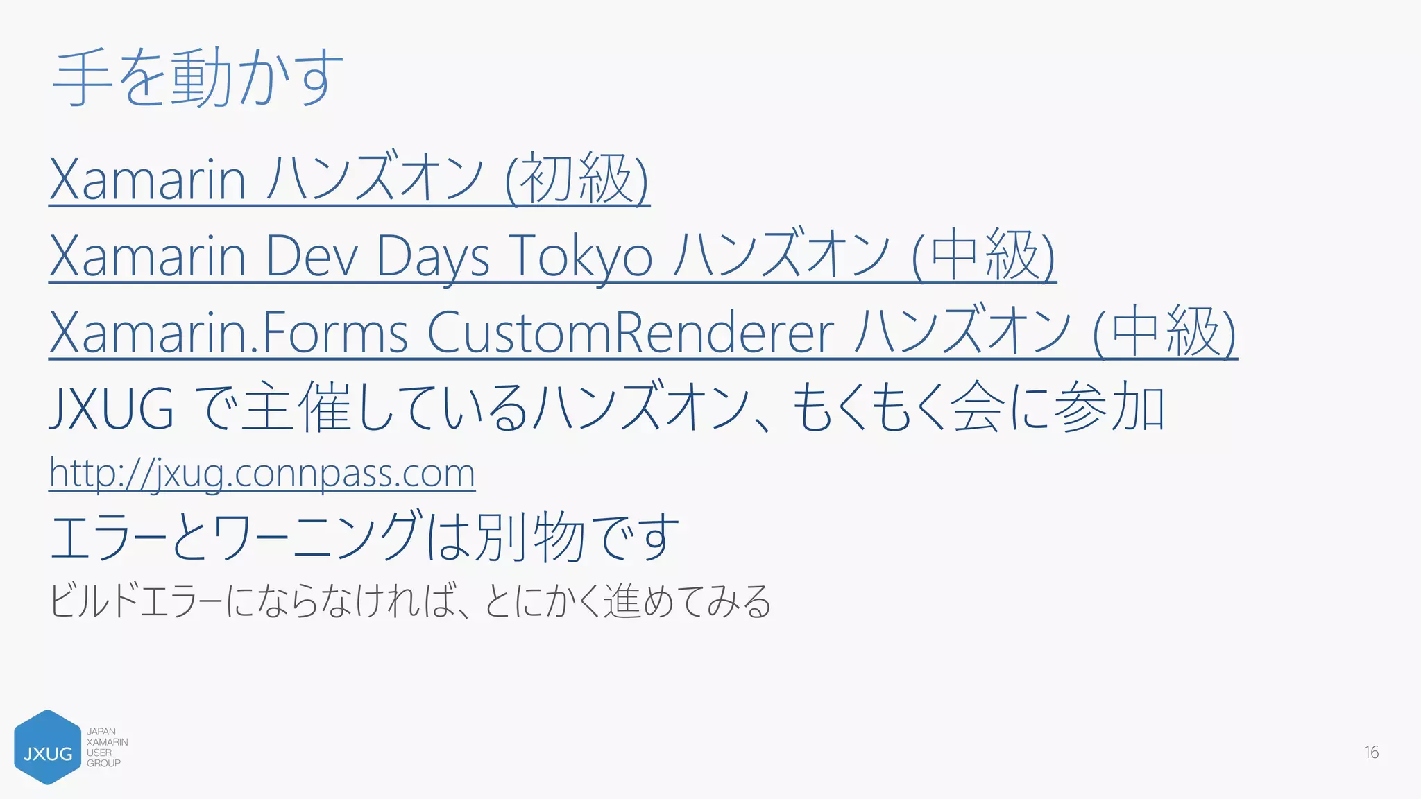 Xamarin ハンズオン (初級)
Xamarin Dev Days Tokyo ハンズオン (中級)
Xamarin.Forms CustomRenderer ハンズオン (中級)
JXUG で主催しているハンズオン、もくもく会に参加
http://jxug.connpass.com
エラーとワーニングは別物です
ビルドエラーにならなければ、とにかく進めてみる
16
手を動かす
 