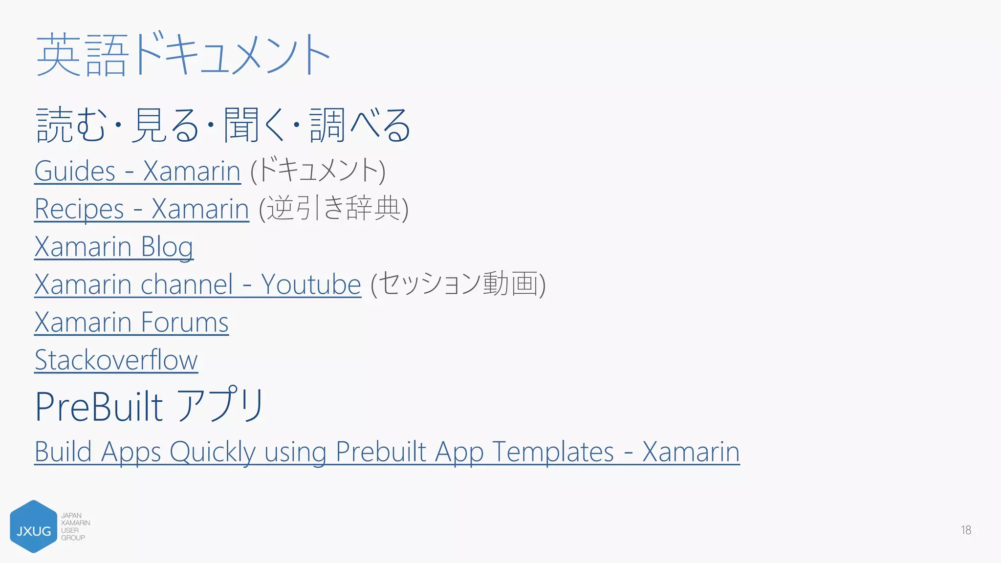 読む・見る・聞く・調べる
Guides - Xamarin (ドキュメント)
Recipes - Xamarin (逆引き辞典)
Xamarin Blog
Xamarin channel - Youtube (セッション動画)
Xamarin Forums
Stackoverflow
PreBuilt アプリ
Build Apps Quickly using Prebuilt App Templates - Xamarin
18
英語ドキュメント
 