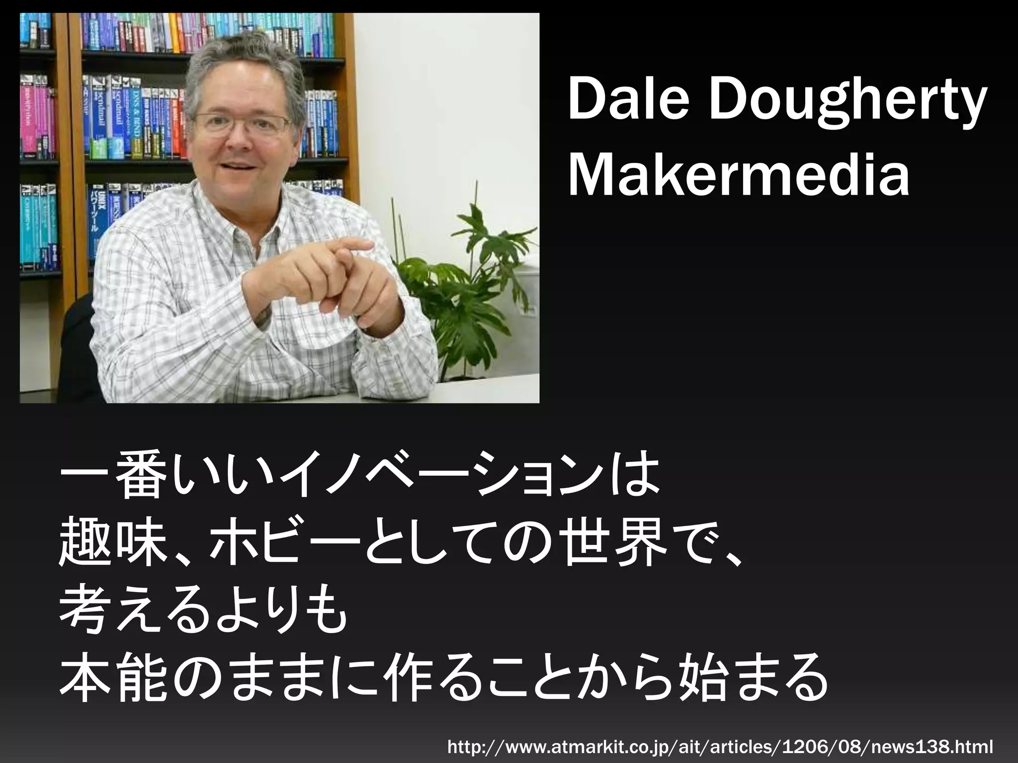 一番いいイノベーションは
趣味、ホビーとしての世界で、
考えるよりも
本能のままに作ることから始まる
Dale Dougherty
Makermedia
http://www.atmarkit.co.jp/ait/articles/1206/08/news138.html
 