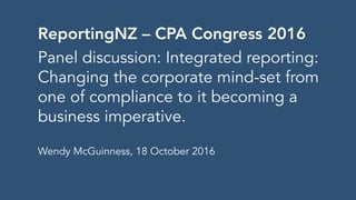ReportingNZ – CPA Congress 2016
Panel discussion: Integrated reporting:
Changing the corporate mind-set from
one of compliance to it becoming a
business imperative.
Wendy McGuinness, 18 October 2016
 