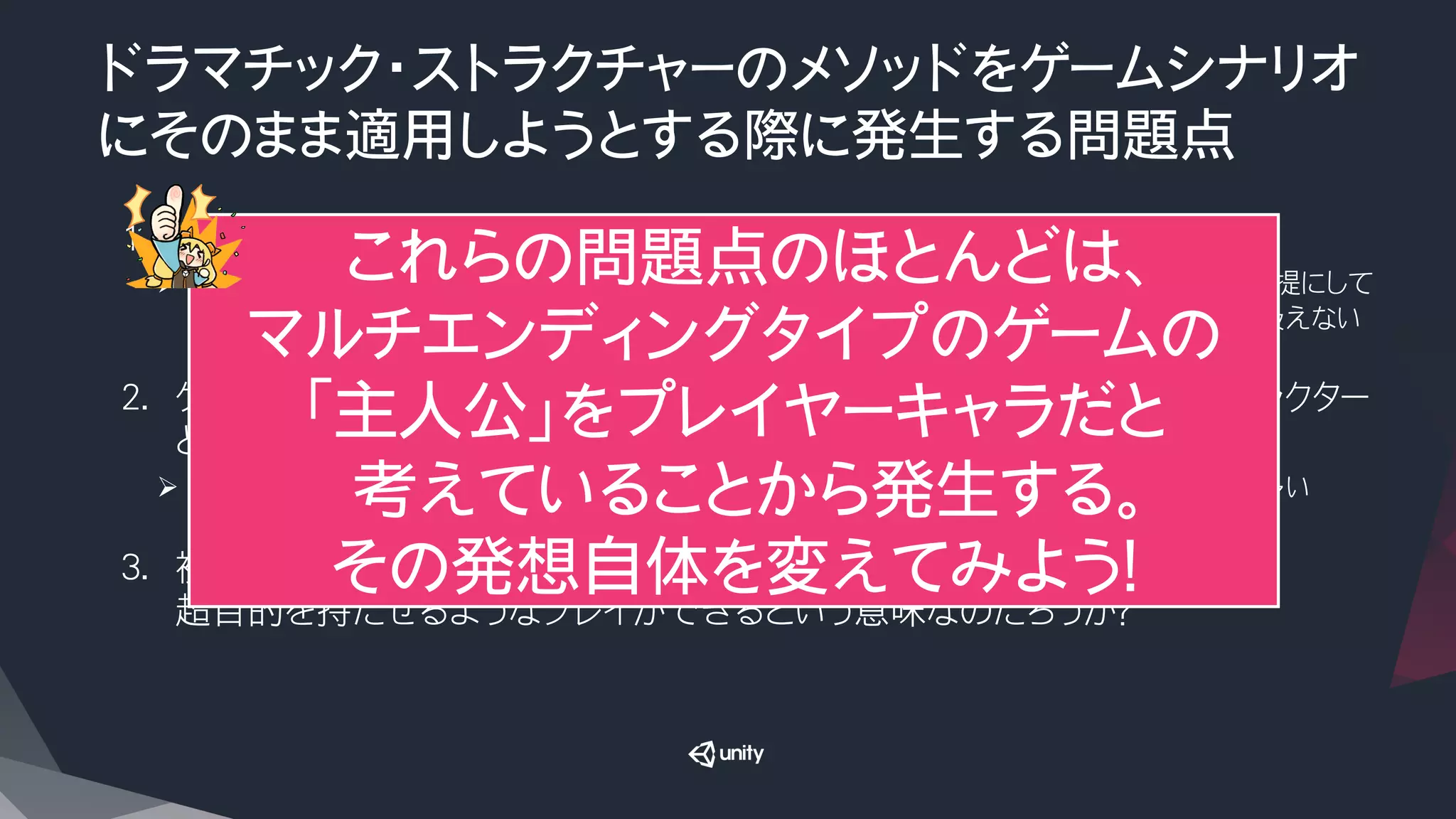 ドラマチック・ストラクチャーのメソッドをゲームシナリオ
にそのまま適用しようとする際に発生する問題点
1.  ルート分岐と複数エンディングがそのままでは扱えない
Ø  ドラマチックストラクチャーの構成法は、映画などのように、一本道で表現できるシナリオを前提にして
いるので、複数エンディングがあったり、途中でルートが分岐するような場合をそのままでは扱えない

2.  ゲームの場合、主人公はプレイヤーキャラである場合が多く、しばしばキャラクター
としての色がない（目立った特徴がない/超目的がない）場合も多い
Ø  一人称視点のゲームだと、しばしば主人公はゲーム内のカメラでしかない取り扱いの場合も多い

3.  複数エンディングがあるということは、プレイヤーごとに、主人公に複数の
超目的を持たせるようなプレイができるという意味なのだろうか？
これらの問題点のほとんどは、
マルチエンディングタイプのゲームの
「主人公」をプレイヤーキャラだと
考えていることから発生する。
その発想自体を変えてみよう！
 