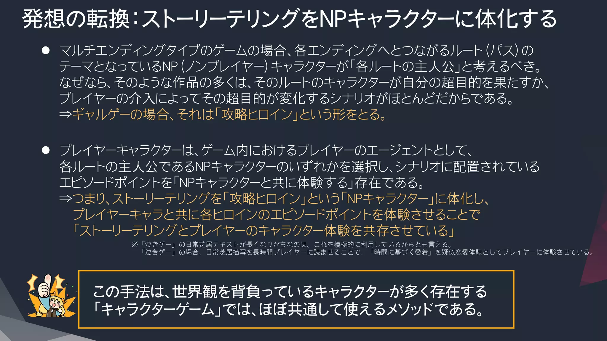 発想の転換：ストーリーテリングをNPキャラクターに体化する
l  マルチエンディングタイプのゲームの場合、各エンディングへとつながるルート（パス）の
テーマとなっているNP（ノンプレイヤー）キャラクターが「各ルートの主人公」と考えるべき。
なぜなら、そのような作品の多くは、そのルートのキャラクターが自分の超目的を果たすか、
プレイヤーの介入によってその超目的が変化するシナリオがほとんどだからである。
⇒ギャルゲーの場合、それは「攻略ヒロイン」という形をとる。

l  プレイヤーキャラクターは、ゲーム内におけるプレイヤーのエージェントとして、
各ルートの主人公であるNPキャラクターのいずれかを選択し、シナリオに配置されている
エピソードポイントを「NPキャラクターと共に体験する」存在である。
⇒つまり、ストーリーテリングを「攻略ヒロイン」という「NPキャラクター」に体化し、
　　プレイヤーキャラと共に各ヒロインのエピソードポイントを体験させることで
　　「ストーリーテリングとプレイヤーのキャラクター体験を共存させている」
この手法は、世界観を背負っているキャラクターが多く存在する
「キャラクターゲーム」では、ほぼ共通して使えるメソッドである。
※「泣きゲー」の日常芝居テキストが長くなりがちなのは、これを積極的に利用しているからとも言える。
　「泣きゲー」の場合、日常芝居描写を長時間プレイヤーに読ませることで、「時間に基づく愛着」を疑似恋愛体験としてプレイヤーに体験させている。
 