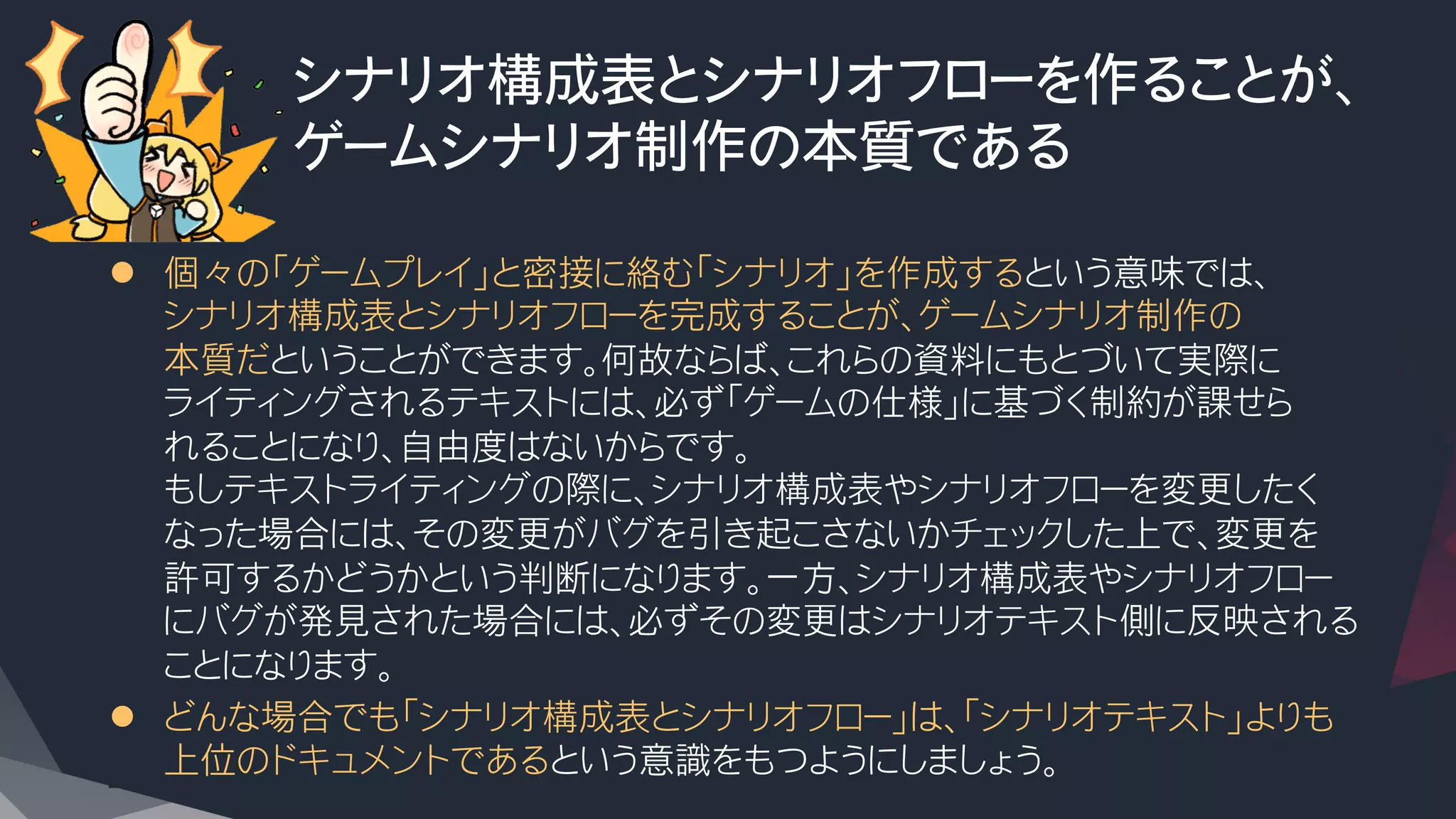 シナリオ構成表とシナリオフローを作ることが、
ゲームシナリオ制作の本質である
l  個々の「ゲームプレイ」と密接に絡む「シナリオ」を作成するという意味では、
シナリオ構成表とシナリオフローを完成することが、ゲームシナリオ制作の
本質だということができます。何故ならば、これらの資料にもとづいて実際に
ライティングされるテキストには、必ず「ゲームの仕様」に基づく制約が課せら
れることになり、自由度はないからです。
もしテキストライティングの際に、シナリオ構成表やシナリオフローを変更したく
なった場合には、その変更がバグを引き起こさないかチェックした上で、変更を
許可するかどうかという判断になります。一方、シナリオ構成表やシナリオフロー
にバグが発見された場合には、必ずその変更はシナリオテキスト側に反映される
ことになります。
l  どんな場合でも「シナリオ構成表とシナリオフロー」は、「シナリオテキスト」よりも
上位のドキュメントであるという意識をもつようにしましょう。
 