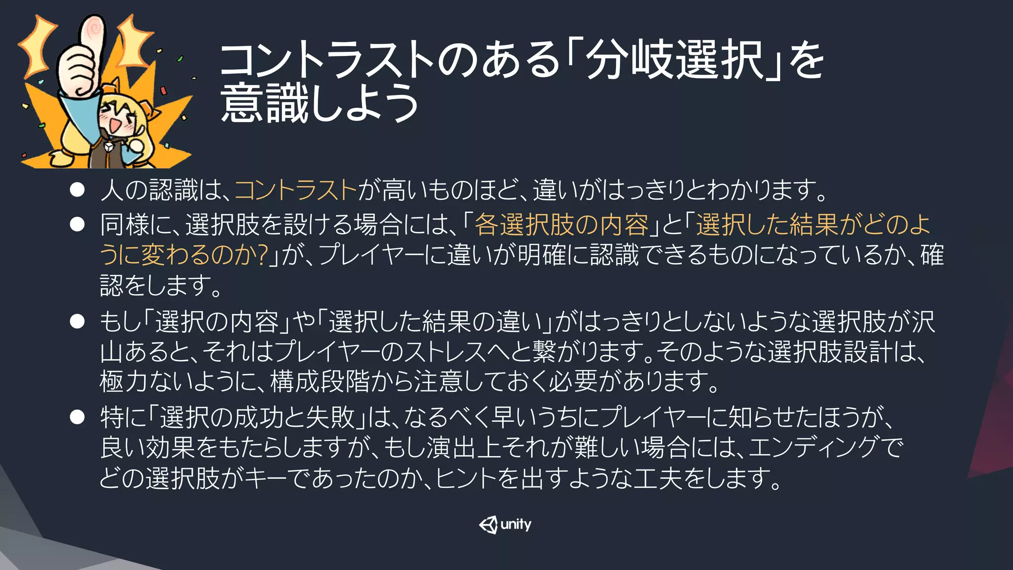 コントラストのある「分岐選択」を
意識しよう
l  人の認識は、コントラストが高いものほど、違いがはっきりとわかります。
l  同様に、選択肢を設ける場合には、「各選択肢の内容」と「選択した結果がどのよ
うに変わるのか？」が、プレイヤーに違いが明確に認識できるものになっているか、確
認をします。
l  もし「選択の内容」や「選択した結果の違い」がはっきりとしないような選択肢が沢
山あると、それはプレイヤーのストレスへと繋がります。そのような選択肢設計は、
極力ないように、構成段階から注意しておく必要があります。
l  特に「選択の成功と失敗」は、なるべく早いうちにプレイヤーに知らせたほうが、
良い効果をもたらしますが、もし演出上それが難しい場合には、エンディングで
どの選択肢がキーであったのか、ヒントを出すような工夫をします。
 