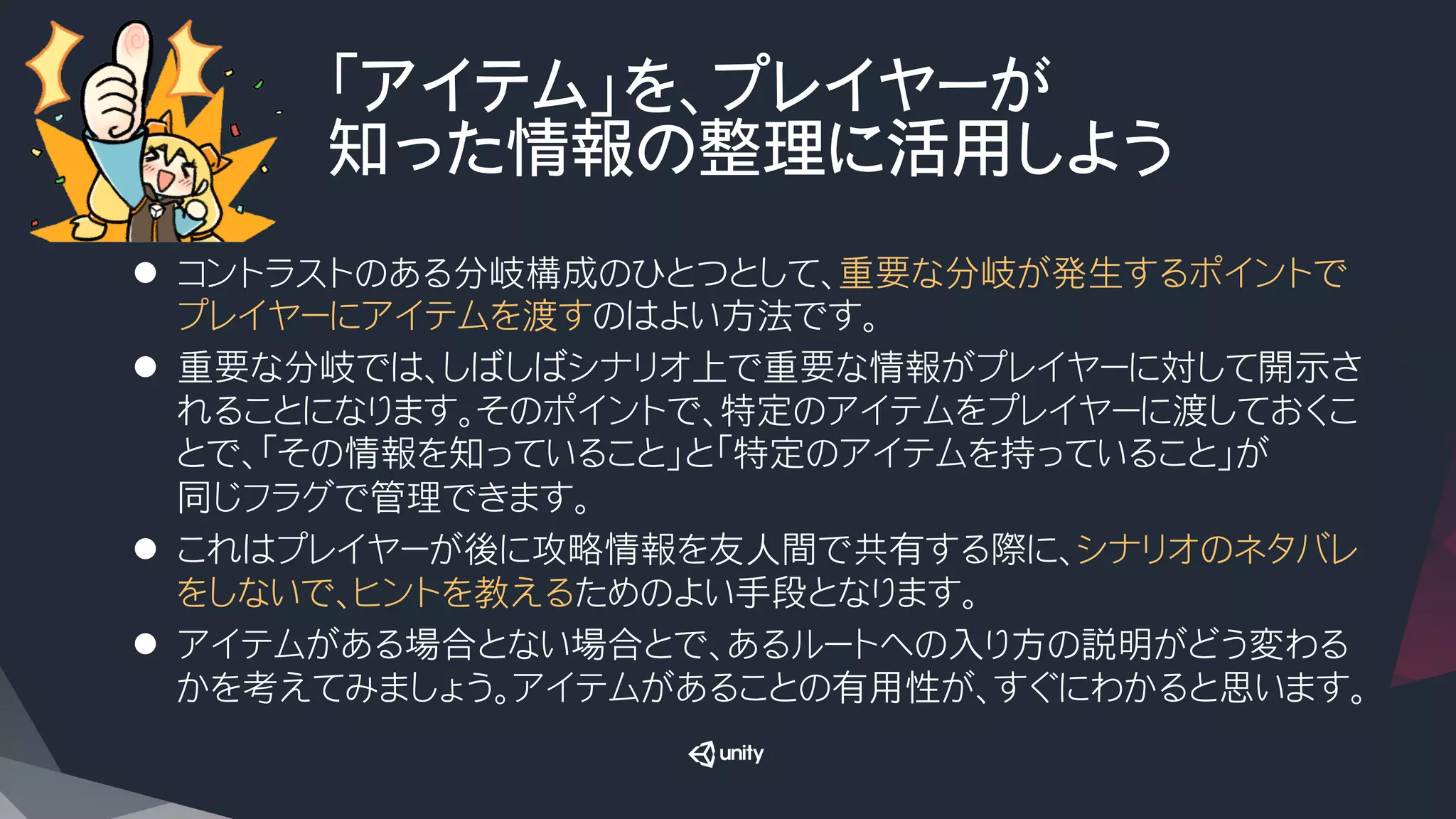 「アイテム」を、プレイヤーが
知った情報の整理に活用しよう
l  コントラストのある分岐構成のひとつとして、重要な分岐が発生するポイントで
プレイヤーにアイテムを渡すのはよい方法です。
l  重要な分岐では、しばしばシナリオ上で重要な情報がプレイヤーに対して開示さ
れることになります。そのポイントで、特定のアイテムをプレイヤーに渡しておくこ
とで、「その情報を知っていること」と「特定のアイテムを持っていること」が
同じフラグで管理できます。
l  これはプレイヤーが後に攻略情報を友人間で共有する際に、シナリオのネタバレ
をしないで、ヒントを教えるためのよい手段となります。
l  アイテムがある場合とない場合とで、あるルートへの入り方の説明がどう変わる
かを考えてみましょう。アイテムがあることの有用性が、すぐにわかると思います。
 