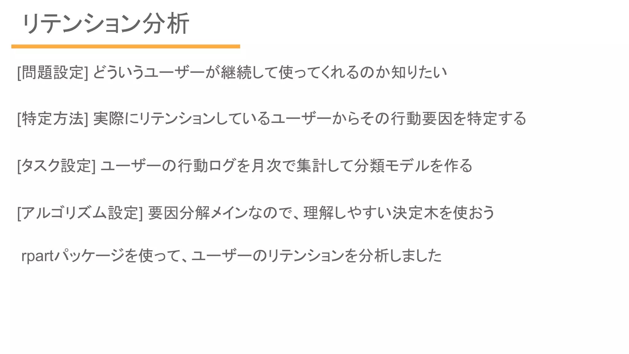 リテンション分析
rpartパッケージを使って、ユーザーのリテンションを分析しました
[問題設定] どういうユーザーが継続して使ってくれるのか知りたい
[特定方法] 実際にリテンションしているユーザーからその行動要因を特定する
[タスク設定] ユーザーの行動ログを月次で集計して分類モデルを作る
[アルゴリズム設定] 要因分解メインなので、理解しやすい決定木を使おう
 