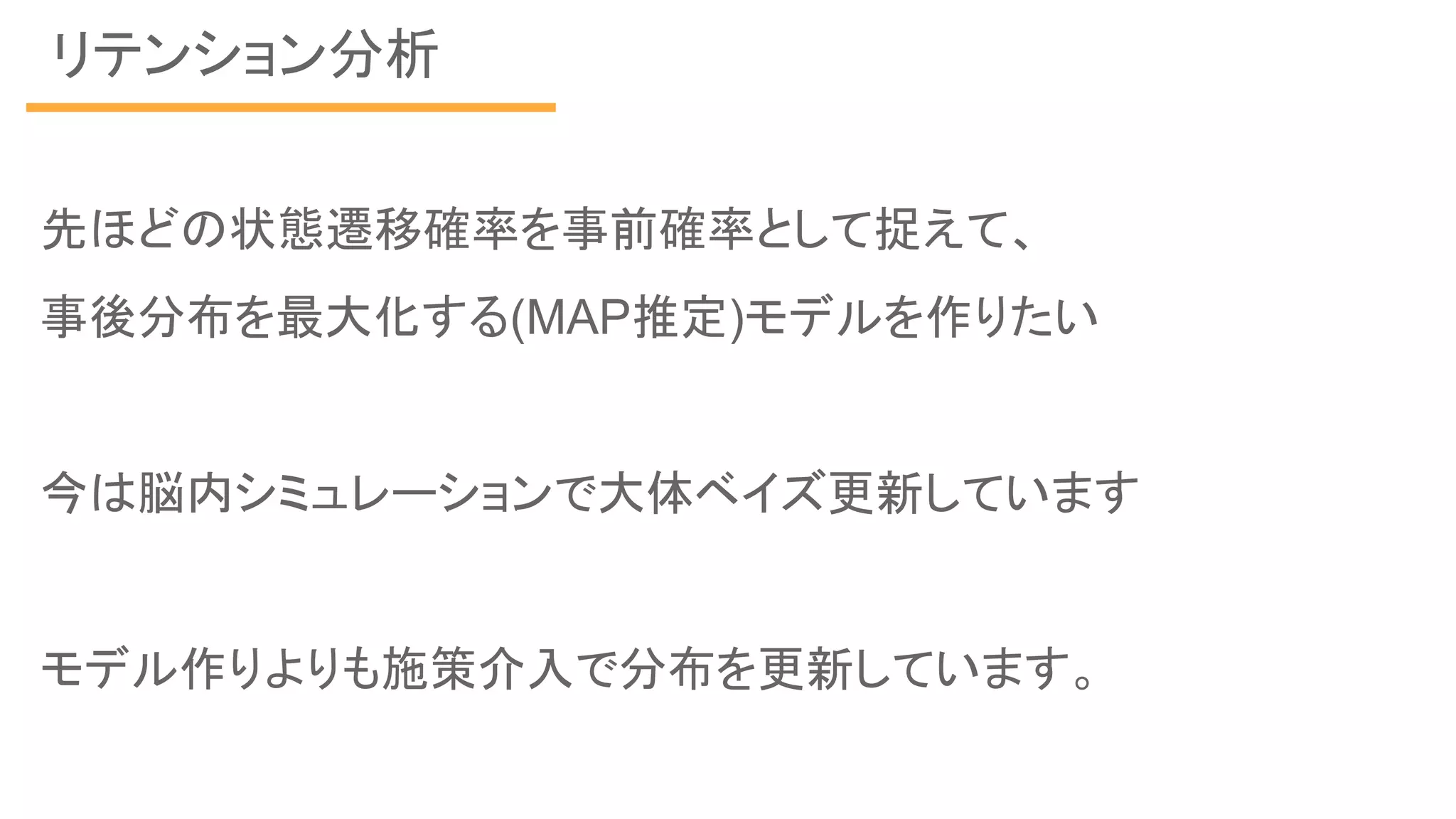 リテンション分析
先ほどの状態遷移確率を事前確率として捉えて、
事後分布を最大化する(MAP推定)モデルを作りたい
今は脳内シミュレーションで大体ベイズ更新しています
モデル作りよりも施策介入で分布を更新しています。
 