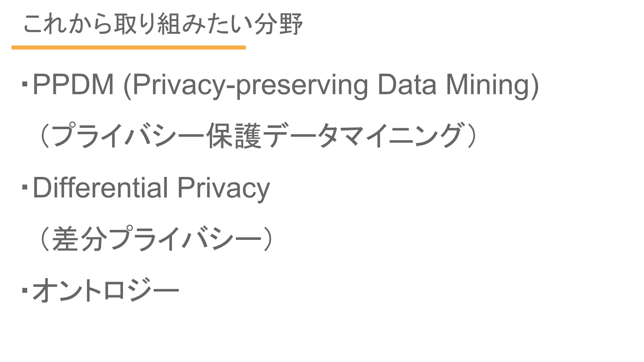 これから取り組みたい分野
・PPDM (Privacy-preserving Data Mining)
　（プライバシー保護データマイニング）
・Differential Privacy
　（差分プライバシー）
・オントロジー
 