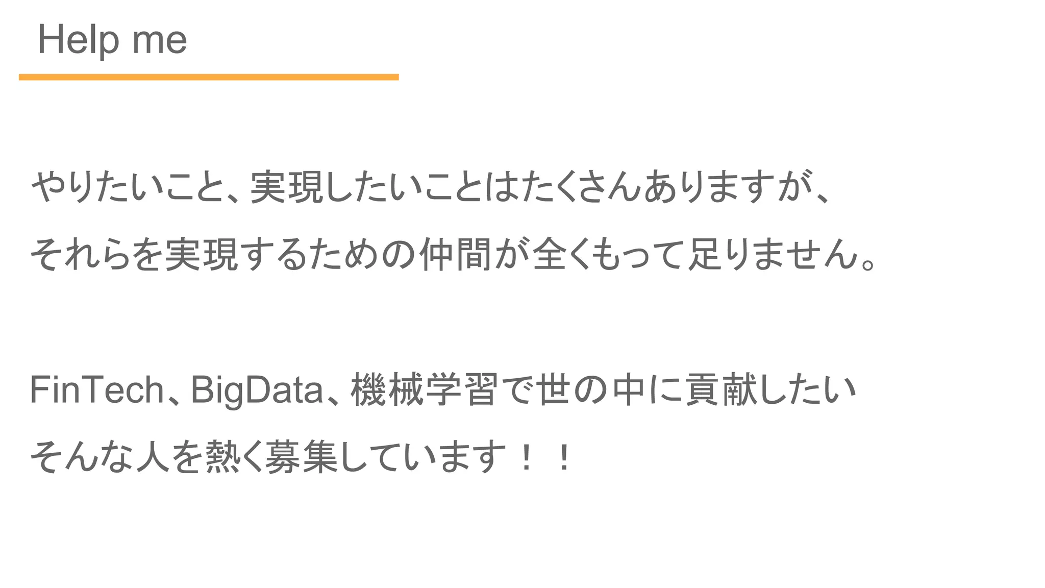 Help me
やりたいこと、実現したいことはたくさんありますが、
それらを実現するための仲間が全くもって足りません。
FinTech、BigData、機械学習で世の中に貢献したい
そんな人を熱く募集しています！！
 