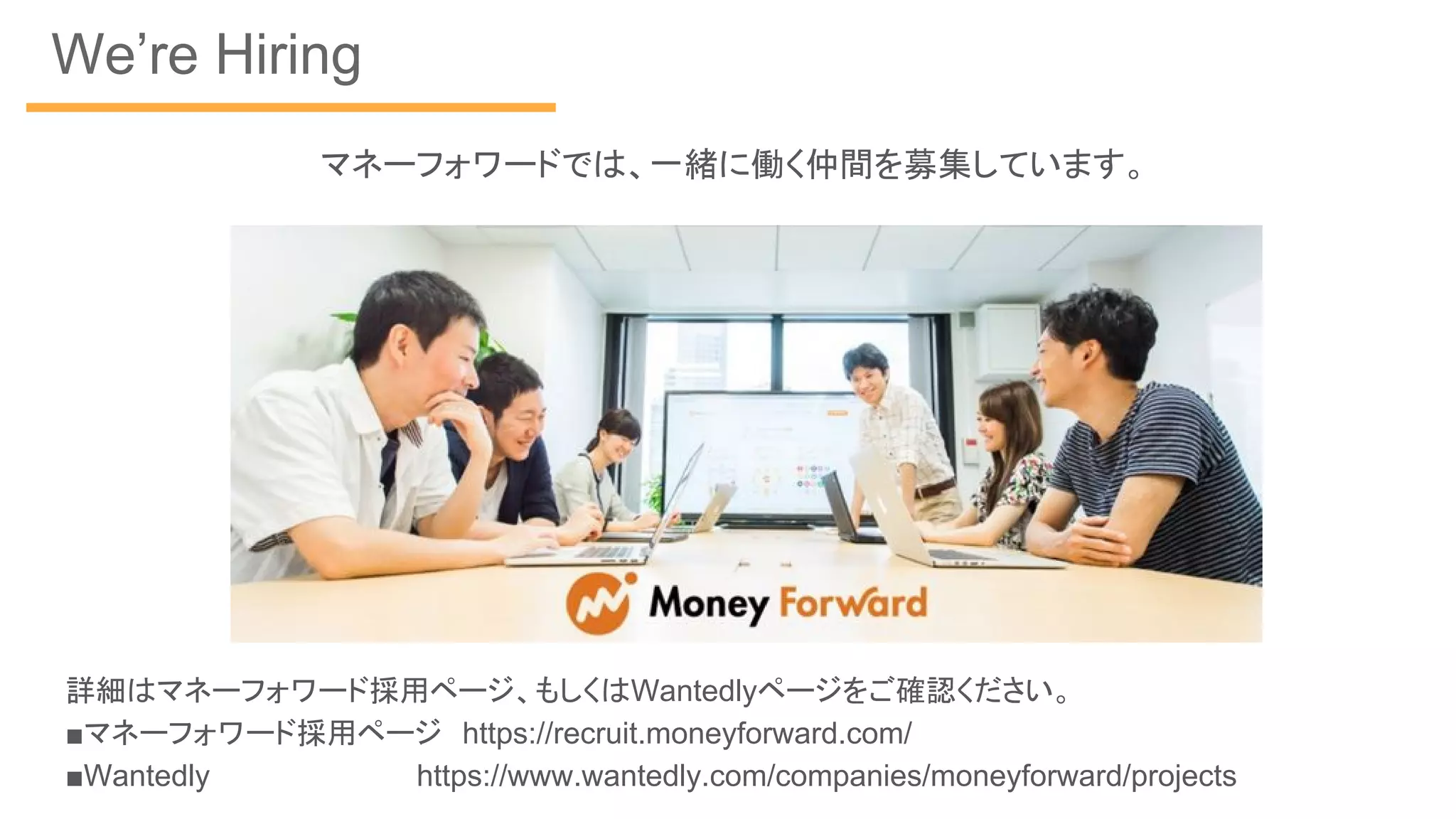 We’re Hiring
詳細はマネーフォワード採用ページ、もしくはWantedlyページをご確認ください。
■マネーフォワード採用ページ　https://recruit.moneyforward.com/
■Wantedly　　　　　　　　　 https://www.wantedly.com/companies/moneyforward/projects
マネーフォワードでは、一緒に働く仲間を募集しています。
 