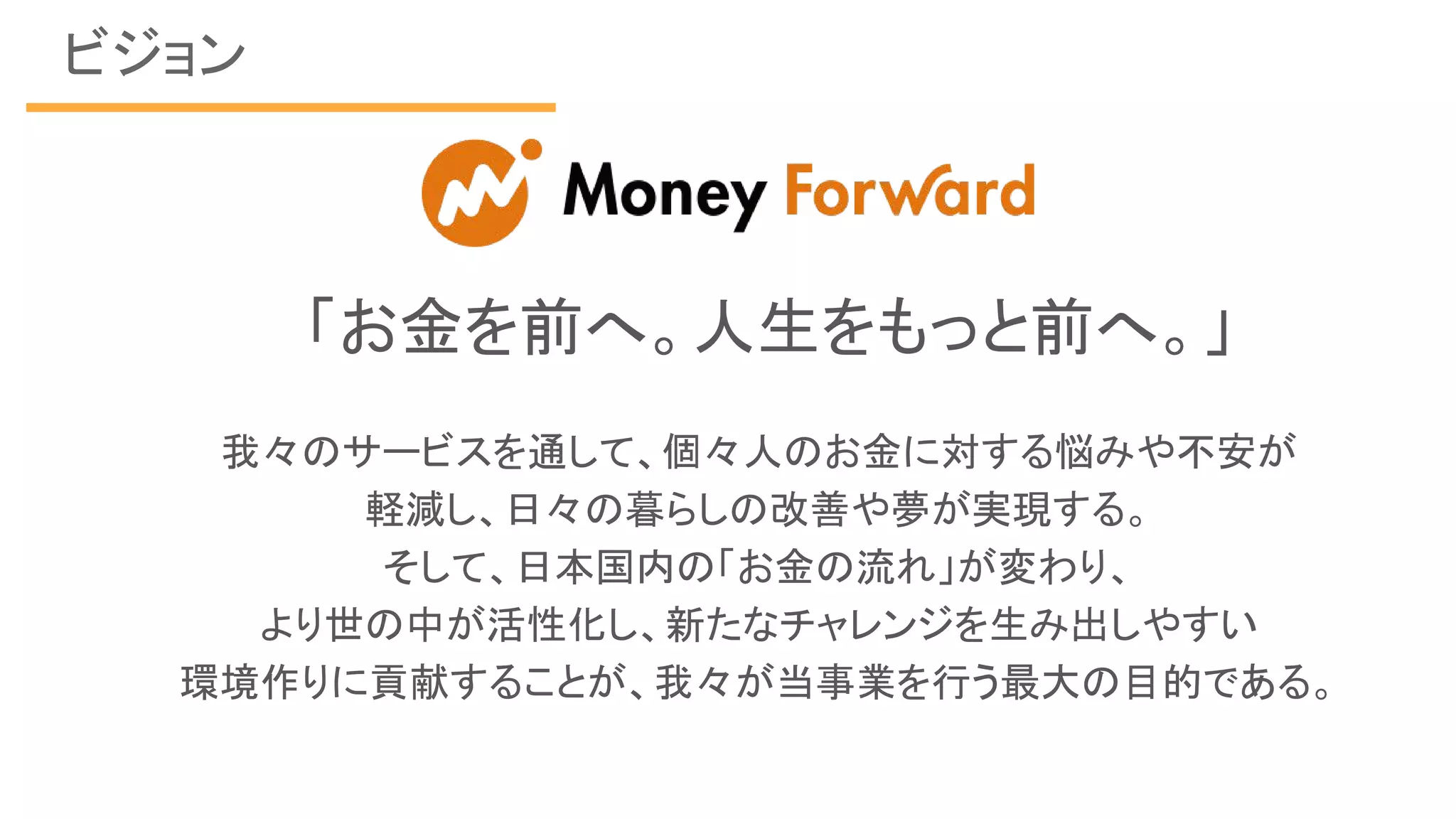 ビジョン
「お金を前へ。人生をもっと前へ。」
我々のサービスを通して、個々人のお金に対する悩みや不安が
軽減し、日々の暮らしの改善や夢が実現する。
そして、日本国内の「お金の流れ」が変わり、
より世の中が活性化し、新たなチャレンジを生み出しやすい
環境作りに貢献することが、我々が当事業を行う最大の目的である。
 