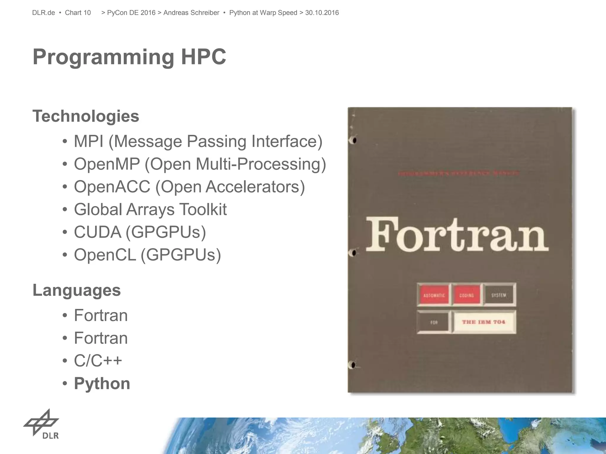 Programming HPC
Technologies
• MPI (Message Passing Interface)
• OpenMP (Open Multi-Processing)
• OpenACC (Open Accelerators)
• Global Arrays Toolkit
• CUDA (GPGPUs)
• OpenCL (GPGPUs)
Languages
• Fortran
• Fortran
• C/C++
• Python
> PyCon DE 2016 > Andreas Schreiber • Python at Warp Speed > 30.10.2016DLR.de • Chart 10
 