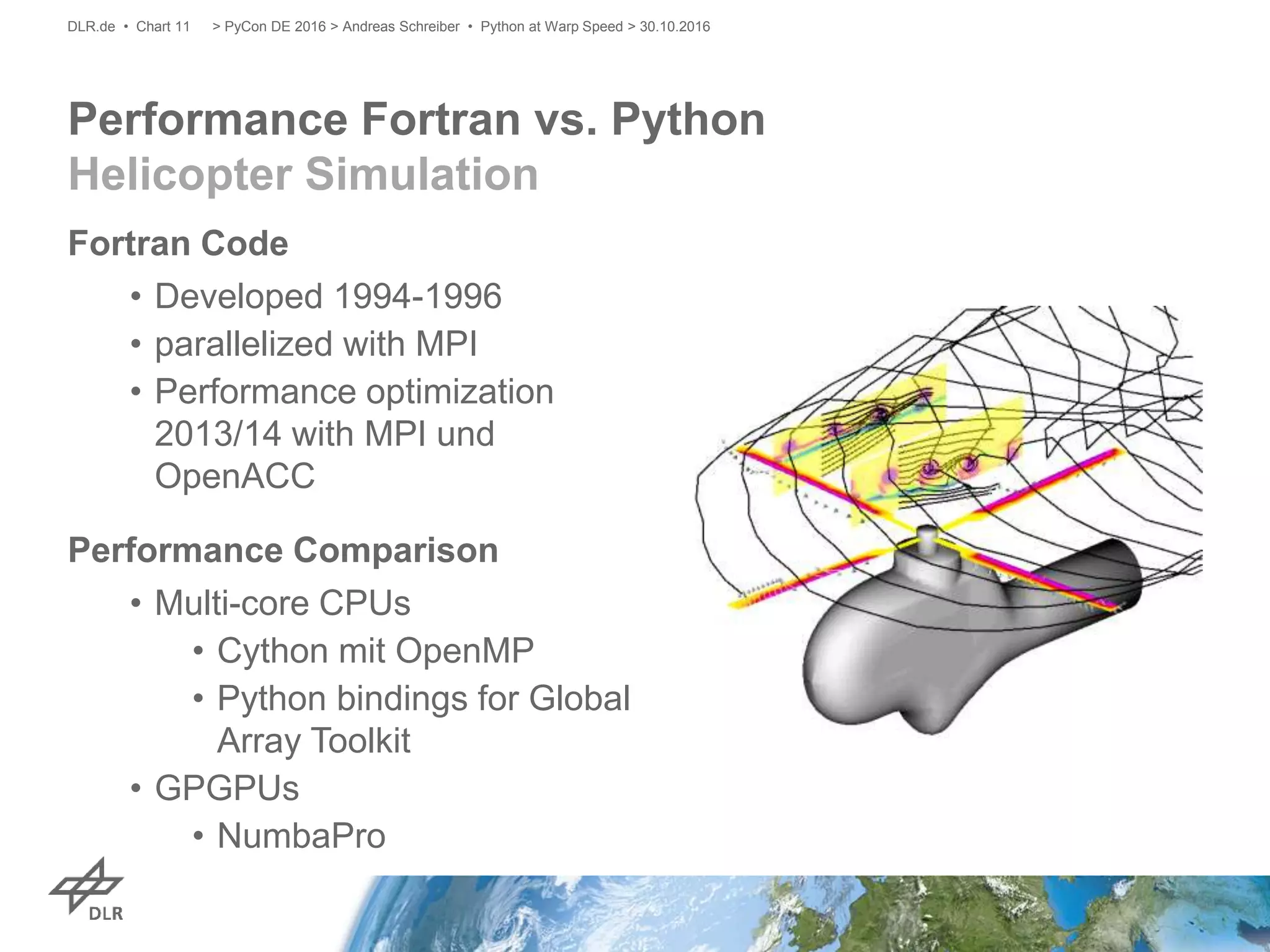 Performance Fortran vs. Python
Helicopter Simulation
Fortran Code
• Developed 1994-1996
• parallelized with MPI
• Performance optimization
2013/14 with MPI und
OpenACC
Performance Comparison
• Multi-core CPUs
• Cython mit OpenMP
• Python bindings for Global
Array Toolkit
• GPGPUs
• NumbaPro
> PyCon DE 2016 > Andreas Schreiber • Python at Warp Speed > 30.10.2016DLR.de • Chart 11
 