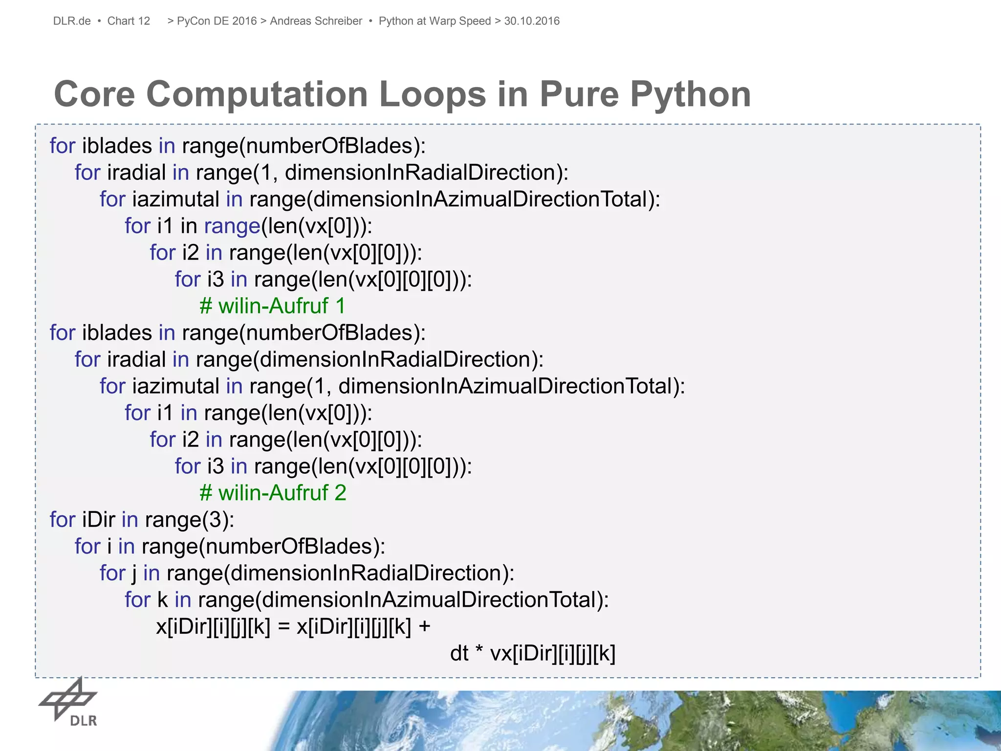 Core Computation Loops in Pure Python
> PyCon DE 2016 > Andreas Schreiber • Python at Warp Speed > 30.10.2016DLR.de • Chart 12
for iblades in range(numberOfBlades):
for iradial in range(1, dimensionInRadialDirection):
for iazimutal in range(dimensionInAzimualDirectionTotal):
for i1 in range(len(vx[0])):
for i2 in range(len(vx[0][0])):
for i3 in range(len(vx[0][0][0])):
# wilin-Aufruf 1
for iblades in range(numberOfBlades):
for iradial in range(dimensionInRadialDirection):
for iazimutal in range(1, dimensionInAzimualDirectionTotal):
for i1 in range(len(vx[0])):
for i2 in range(len(vx[0][0])):
for i3 in range(len(vx[0][0][0])):
# wilin-Aufruf 2
for iDir in range(3):
for i in range(numberOfBlades):
for j in range(dimensionInRadialDirection):
for k in range(dimensionInAzimualDirectionTotal):
x[iDir][i][j][k] = x[iDir][i][j][k] +
dt * vx[iDir][i][j][k]
 