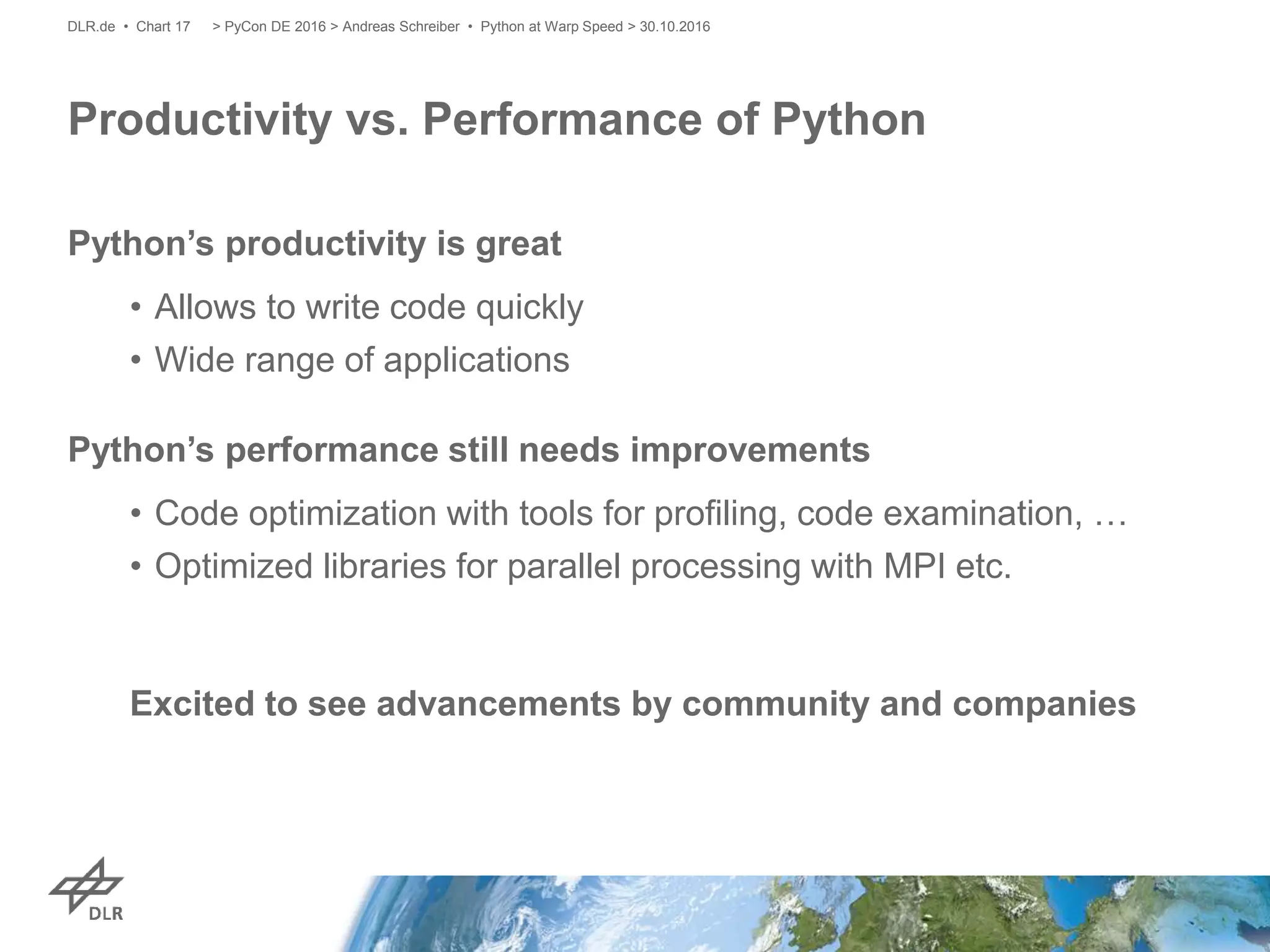 Python’s productivity is great
• Allows to write code quickly
• Wide range of applications
Python’s performance still needs improvements
• Code optimization with tools for profiling, code examination, …
• Optimized libraries for parallel processing with MPI etc.
Excited to see advancements by community and companies
Productivity vs. Performance of Python
> PyCon DE 2016 > Andreas Schreiber • Python at Warp Speed > 30.10.2016DLR.de • Chart 17
 