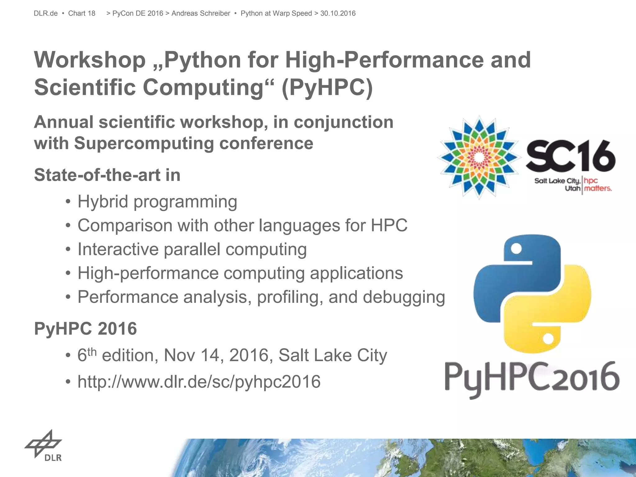 Annual scientific workshop, in conjunction
with Supercomputing conference
State-of-the-art in
• Hybrid programming
• Comparison with other languages for HPC
• Interactive parallel computing
• High-performance computing applications
• Performance analysis, profiling, and debugging
PyHPC 2016
• 6th edition, Nov 14, 2016, Salt Lake City
• http://www.dlr.de/sc/pyhpc2016
Workshop „Python for High-Performance and
Scientific Computing“ (PyHPC)
> PyCon DE 2016 > Andreas Schreiber • Python at Warp Speed > 30.10.2016DLR.de • Chart 18
 