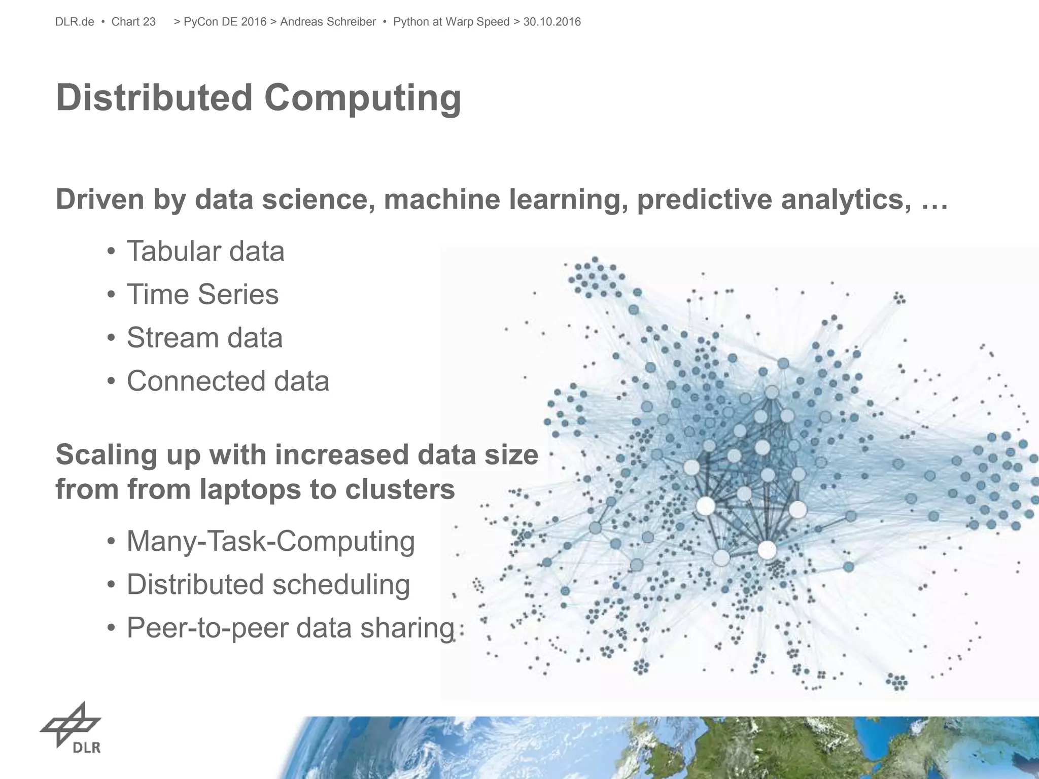 Driven by data science, machine learning, predictive analytics, …
• Tabular data
• Time Series
• Stream data
• Connected data
Scaling up with increased data size
from from laptops to clusters
• Many-Task-Computing
• Distributed scheduling
• Peer-to-peer data sharing
Distributed Computing
> PyCon DE 2016 > Andreas Schreiber • Python at Warp Speed > 30.10.2016DLR.de • Chart 23
 