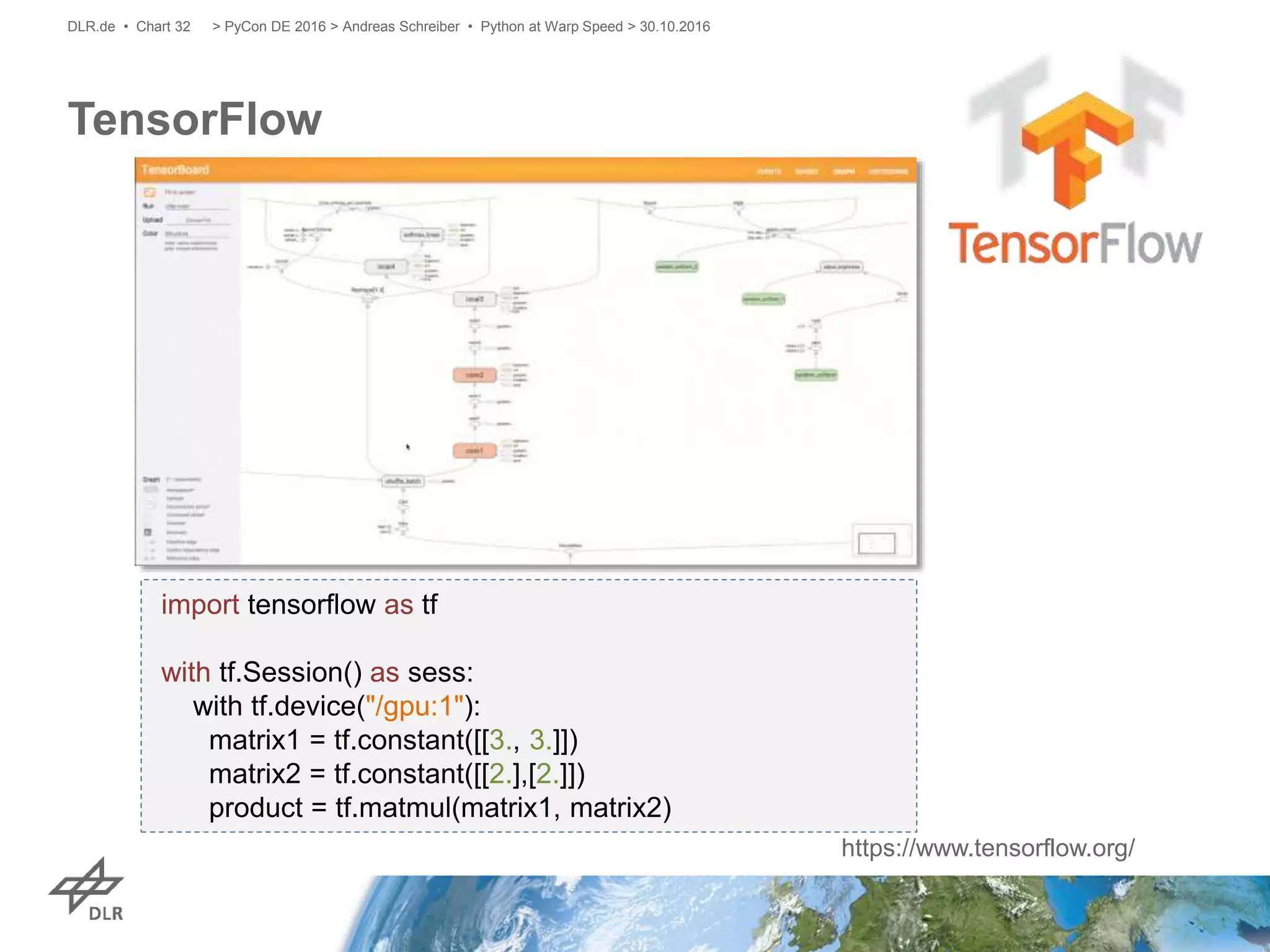 TensorFlow
> PyCon DE 2016 > Andreas Schreiber • Python at Warp Speed > 30.10.2016DLR.de • Chart 32
import tensorflow as tf
with tf.Session() as sess:
with tf.device("/gpu:1"):
matrix1 = tf.constant([[3., 3.]])
matrix2 = tf.constant([[2.],[2.]])
product = tf.matmul(matrix1, matrix2)
https://www.tensorflow.org/
 