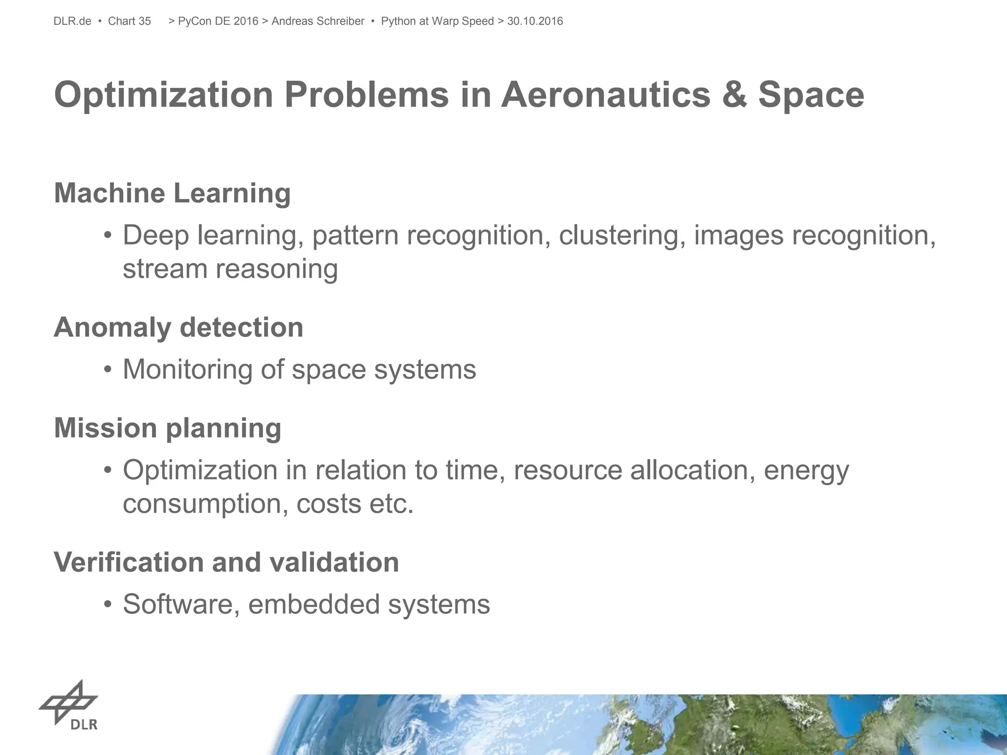 Machine Learning
• Deep learning, pattern recognition, clustering, images recognition,
stream reasoning
Anomaly detection
• Monitoring of space systems
Mission planning
• Optimization in relation to time, resource allocation, energy
consumption, costs etc.
Verification and validation
• Software, embedded systems
Optimization Problems in Aeronautics & Space
> PyCon DE 2016 > Andreas Schreiber • Python at Warp Speed > 30.10.2016DLR.de • Chart 35
 