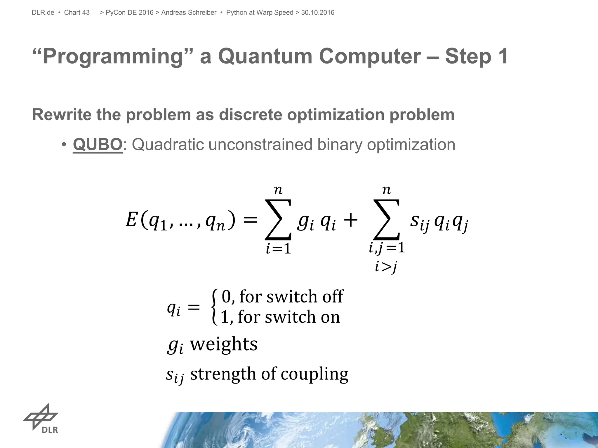 Rewrite the problem as discrete optimization problem
• QUBO: Quadratic unconstrained binary optimization
“Programming” a Quantum Computer – Step 1
> PyCon DE 2016 > Andreas Schreiber • Python at Warp Speed > 30.10.2016DLR.de • Chart 43
𝐸 𝑞1, … , 𝑞 𝑛 = 𝑔𝑖
𝑛
𝑖=1
𝑞𝑖 + 𝑠𝑖𝑗 𝑞𝑖 𝑞𝑗
𝑛
𝑖,𝑗=1
𝑖>𝑗
 
