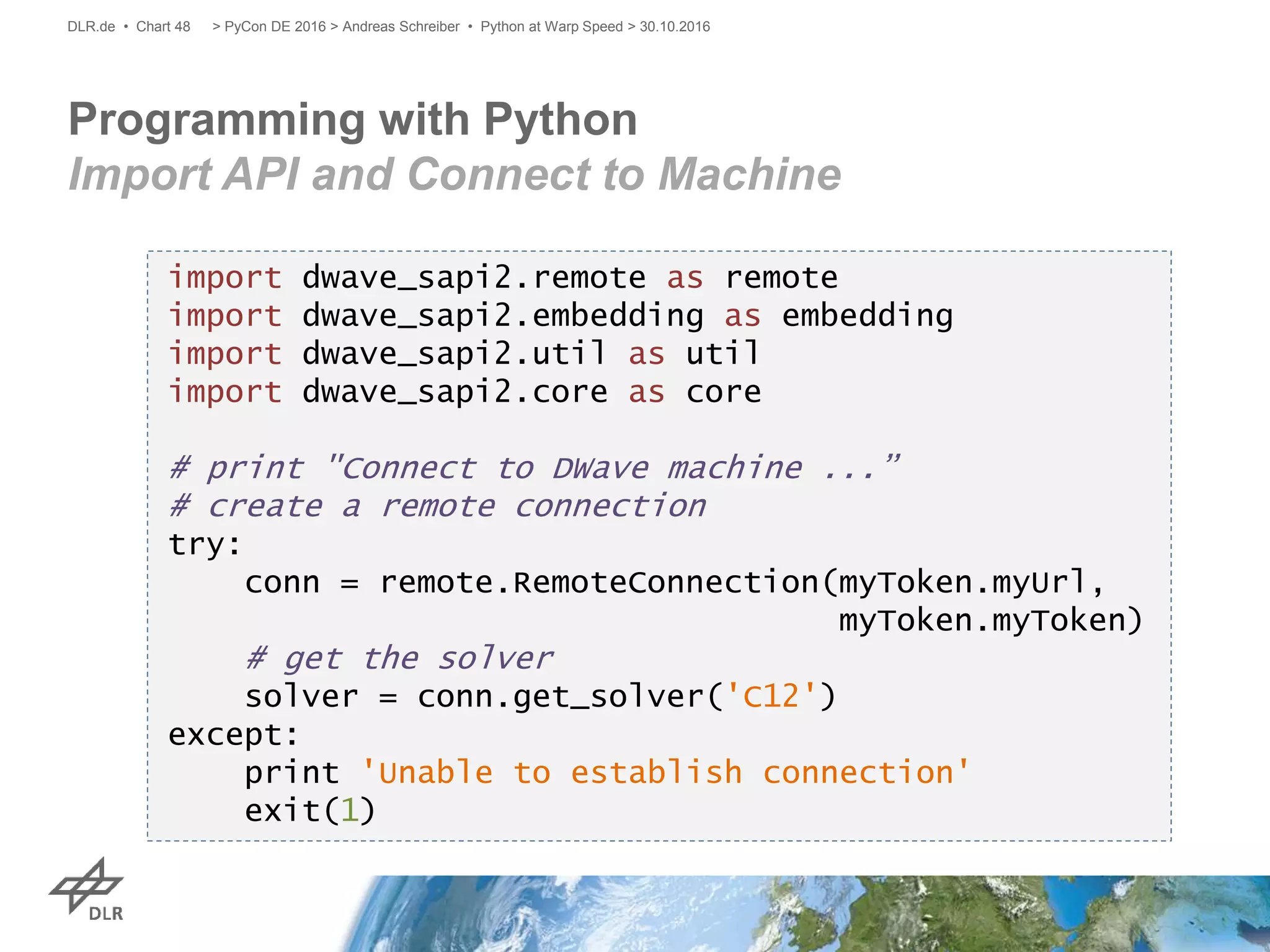 Programming with Python
Import API and Connect to Machine
> PyCon DE 2016 > Andreas Schreiber • Python at Warp Speed > 30.10.2016DLR.de • Chart 48
import dwave_sapi2.remote as remote
import dwave_sapi2.embedding as embedding
import dwave_sapi2.util as util
import dwave_sapi2.core as core
# print "Connect to DWave machine ...”
# create a remote connection
try:
conn = remote.RemoteConnection(myToken.myUrl,
myToken.myToken)
# get the solver
solver = conn.get_solver('C12')
except:
print 'Unable to establish connection'
exit(1)
 