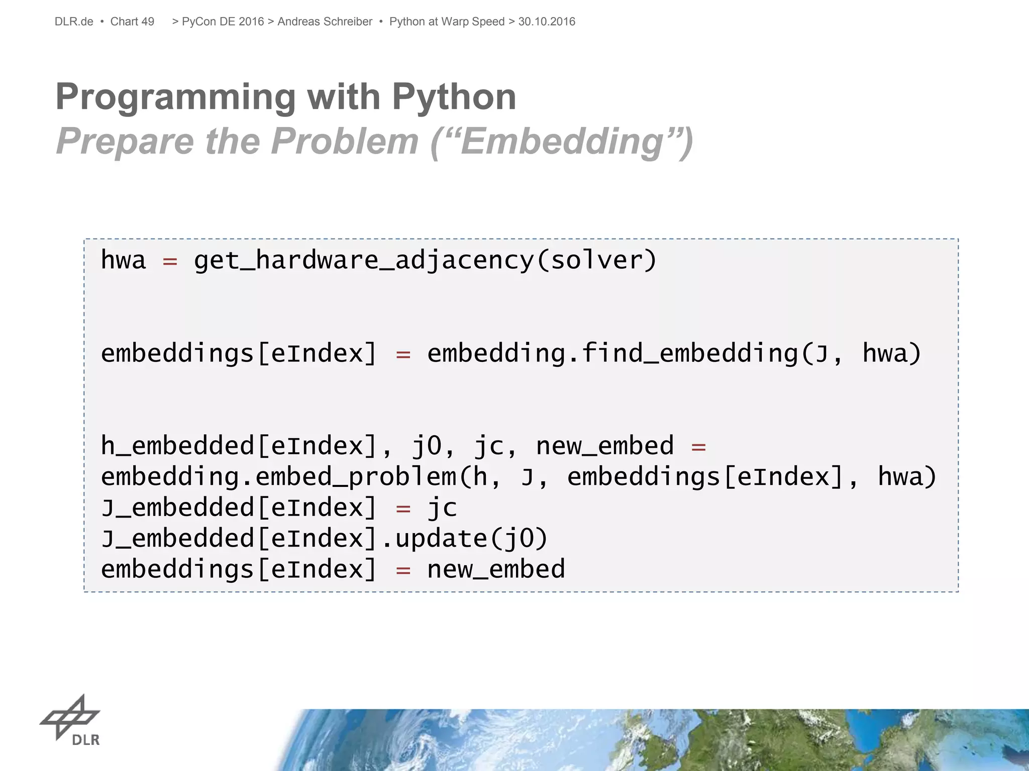 Programming with Python
Prepare the Problem (“Embedding”)
> PyCon DE 2016 > Andreas Schreiber • Python at Warp Speed > 30.10.2016DLR.de • Chart 49
hwa = get_hardware_adjacency(solver)
embeddings[eIndex] = embedding.find_embedding(J, hwa)
h_embedded[eIndex], j0, jc, new_embed =
embedding.embed_problem(h, J, embeddings[eIndex], hwa)
J_embedded[eIndex] = jc
J_embedded[eIndex].update(j0)
embeddings[eIndex] = new_embed
 