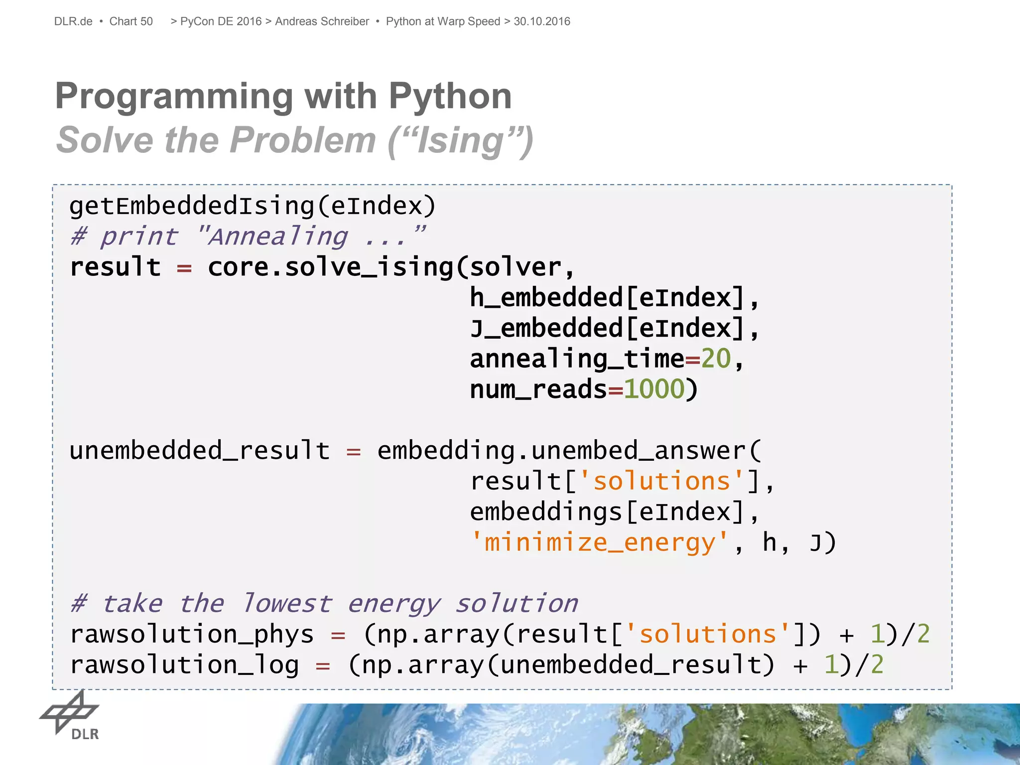 Programming with Python
Solve the Problem (“Ising”)
> PyCon DE 2016 > Andreas Schreiber • Python at Warp Speed > 30.10.2016DLR.de • Chart 50
getEmbeddedIsing(eIndex)
# print "Annealing ...”
result = core.solve_ising(solver,
h_embedded[eIndex],
J_embedded[eIndex],
annealing_time=20,
num_reads=1000)
unembedded_result = embedding.unembed_answer(
result['solutions'],
embeddings[eIndex],
'minimize_energy', h, J)
# take the lowest energy solution
rawsolution_phys = (np.array(result['solutions']) + 1)/2
rawsolution_log = (np.array(unembedded_result) + 1)/2
 