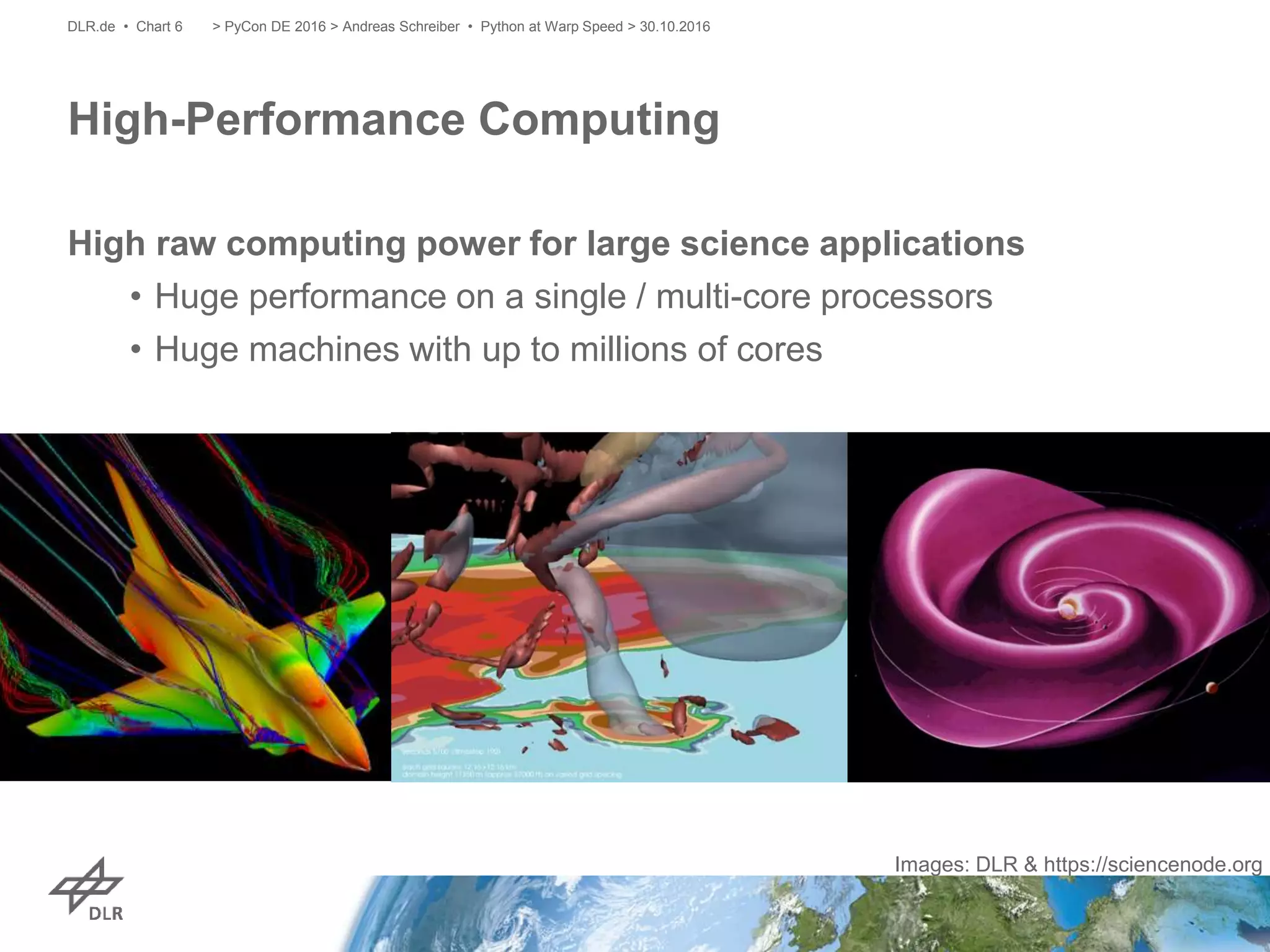 High raw computing power for large science applications
• Huge performance on a single / multi-core processors
• Huge machines with up to millions of cores
High-Performance Computing
> PyCon DE 2016 > Andreas Schreiber • Python at Warp Speed > 30.10.2016DLR.de • Chart 6
Images: DLR & https://sciencenode.org
 