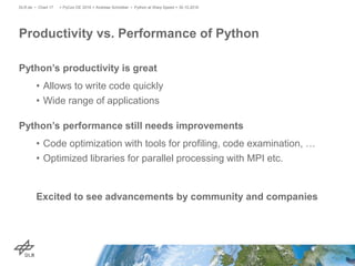 Python’s productivity is great
• Allows to write code quickly
• Wide range of applications
Python’s performance still needs improvements
• Code optimization with tools for profiling, code examination, …
• Optimized libraries for parallel processing with MPI etc.
Excited to see advancements by community and companies
Productivity vs. Performance of Python
> PyCon DE 2016 > Andreas Schreiber • Python at Warp Speed > 30.10.2016DLR.de • Chart 17
 