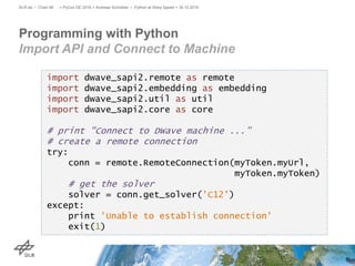 Programming with Python
Import API and Connect to Machine
> PyCon DE 2016 > Andreas Schreiber • Python at Warp Speed > 30.10.2016DLR.de • Chart 48
import dwave_sapi2.remote as remote
import dwave_sapi2.embedding as embedding
import dwave_sapi2.util as util
import dwave_sapi2.core as core
# print "Connect to DWave machine ...”
# create a remote connection
try:
conn = remote.RemoteConnection(myToken.myUrl,
myToken.myToken)
# get the solver
solver = conn.get_solver('C12')
except:
print 'Unable to establish connection'
exit(1)
 