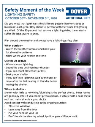 LIGHTNING SAFETY
Safety Moment of the Week
OCTOBER 30TH - NOVEMBER 5TH, 2016
Did you know that lightning strikes kill more people than tornadoes or
hurricanes each year? Only about 10 percent of those struck by lightning
are killed. Of the 90 percent that survive a lightning strike, the majority
suffer life-long severe injuries.
Plan around the weather and always have a lightning safety plan.
When outside –
- Watch the weather forecast and know your
local weather patterns
- Know where your nearest shelter is
Use the 30-30 Rule -
- When you see lightning
- Count the time until you hear thunder
- If you can count 30 seconds or less
- Seek proper shelter
- If you can’t see lightning, wait 30 minutes or
more after the last hearing of thunder before
leaving the shelter
Where to shelter -
Shelter with little to no wiring/plumbing is the perfect choice. Inner rooms
are generally safer. If you cannot get to a house, a vehicle with a solid metal
roof and metal sides is a good choice.
Avoid contact with conducting paths or going outside;
• Close the windows
• Lean away from the door
• Put your hands in your lap
• Don’t touch the steering wheel, ignition, gear shifter, or radio
Information Provided by Texas Department of Insurance
 
