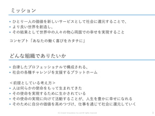 • ひとり一人の価値を新しいサービスとして社会に還元することで、
• より良い世界を創造し、
• その結果として世界中の人々の物心両面での幸せを実現すること
コンセプト「あなたの働く喜びをカタチに」
ミッション
どんな組織でありたいか
3(C) Crowd Innovations Co.,Ltd All rights reserved.
• 自律したプロフェッショナルで構成される、
• 社会の各種チャレンジを支援するプラットホーム
＜前提としている考え方＞
• 人は何らかの使命をもって生まれてきた
• その使命を実現するために生かされている
• その使命の実現に向けて活動することが、人生を豊かに幸せになれる
• そのために自分の価値を高めつづけ、仕事を通じて社会に還元していく
 