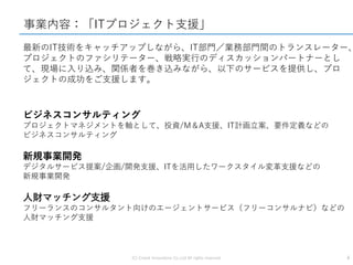 (C) Crowd Innovations Co.,Ltd All rights reserved. 4
事業内容：「ITプロジェクト支援」
最新のIT技術をキャッチアップしながら、IT部門／業務部門間のトランスレーター、
プロジェクトのファシリテーター、戦略実行のディスカッションパートナーとし
て、現場に入り込み、関係者を巻き込みながら、以下のサービスを提供し、プロ
ジェクトの成功をご支援します。
ビジネスコンサルティング
プロジェクトマネジメントを軸として、投資/M＆A支援、IT計画立案、要件定義などの
ビジネスコンサルティング
新規事業開発
デジタルサービス提案/企画/開発支援、ITを活用したワークスタイル変革支援などの
新規事業開発
人財マッチング支援
フリーランスのコンサルタント向けのエージェントサービス（フリーコンサルナビ）などの
人財マッチング支援
 
