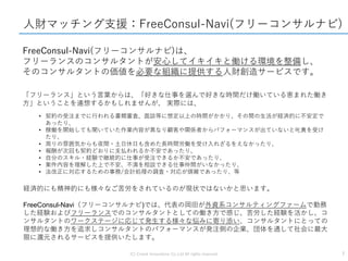 (C) Crowd Innovations Co.,Ltd All rights reserved. 7
人財マッチング支援：FreeConsul-Navi(フリーコンサルナビ)
FreeConsul-Navi(フリーコンサルナビ)は、
フリーランスのコンサルタントが安心してイキイキと働ける環境を整備し、
そのコンサルタントの価値を必要な組織に提供する人財創造サービスです。
「フリーランス」という言葉からは、「好きな仕事を選んで好きな時間だけ働いている恵まれた働き
方」ということを連想するかもしれませんが、 実際には、
• 契約の受注までに行われる書類審査、面談等に想定以上の時間がかかり、その間の生活が経済的に不安定で
あったり、
• 稼働を開始しても聞いていた作業内容が異なり顧客や関係者からパフォーマンスが出ていないと叱責を受け
たり、
• 周りの雰囲気からも夜間・土日休日も含めた長時間労働を受け入れざるをえなかったり、
• 報酬が次回も契約どおりに支払われるか不安であったり、
• 自分のスキル・経験で継続的に仕事が受注できるか不安であったり、
• 案件内容を理解した上で不安、不満を相談できる仕事仲間がいなかったり、
• 法改正に対応するための事務/会計処理の調査・対応が煩雑であったり、等
経済的にも精神的にも様々なご苦労をされているのが現状ではないかと思います。
FreeConsul-Navi（フリーコンサルナビ)では、代表の岡田が外資系コンサルティングファームで勤務
した経験およびフリーランスでのコンサルタントとしての働き方で感じ、苦労した経験を活かし、コ
ンサルタントのワークステージに応じて発生する様々な悩みに寄り添い、コンサルタントにとっての
理想的な働き方を追求しコンサルタントのパフォーマンスが発注側の企業、団体を通して社会に最大
限に還元されるサービスを提供いたします。
 