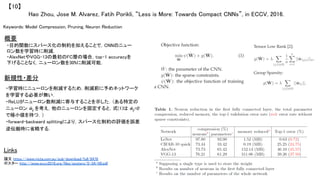 Hao Zhou, Jose M. Alvarez, Fatih Porikli, “Less is More: Towards Compact CNNs”, in ECCV, 2016.	
【10】	
Keywords: Model Compression, Pruning, Neuron Reduction	
概要	
・目的関数にスパース化の制約を加えることで，CNNのニュー
ロン数を学習時に削減．	
・AlexNetやVGG-13の最初のFC層の場合，top-1 accuracyを
下げることなく，ニューロン数を30%に削減可能．	
Links	
論文 https://www.nicta.com.au/pub-download/full/9476	
ポスター http://www.eccv2016.org/files/posters/S-3A-09.pdf	
	
新規性・差分	
・学習時にニューロンを削減するため，削減前に予めネットワーク
を学習する必要が無い．	
・ReLUがニューロン数削減に寄与することを示した．（ある特定の
ニューロン ŵlj を考え，他のニューロンを固定すると，式(1)は ŵlj=0
で極小値を持つ．）	
・forward-backward splittingにより，スパース化制約の評価を誤差
逆伝搬時に省略する．	
 